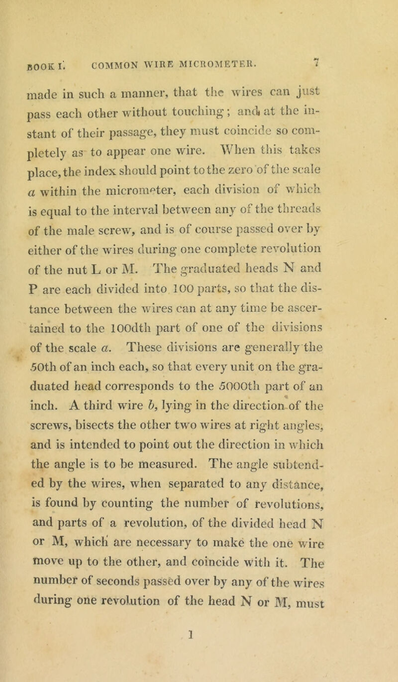 made in such a manner, that the wires can just pass each other without touching; and* at the in- stant of their passage, they must coincide so com- pletely as to appear one wire. When this takes place, the index should point to the zero of the scale a within the micrometer, each division of which is equal to the interval between any of the threads of the male screw, and is of course passed over by either of the wires during one complete revolution of the nut L or M. The graduated heads N and P are each divided into IOO parts, so that the dis- tance between the wires can at any time be ascer- tained to the lOOdth part of one of the divisions of the scale a. These divisions are generally the .50th of an inch each, so that every unit on the gra- duated head corresponds to the ,5000th part of an inch. A third wire b, lying in the direction of the screws, bisects the other two wires at right angles, and is intended to point out the direction in which the angle is to be measured. The angle subtend- ed by the wires, when separated to any distance, is found by counting the number of revolutions, and parts of a revolution, of the divided head N or M, which are necessary to make the one wire move up to the other, and coincide with it. The number of seconds passed over by any of the wires during one revolution of the head N or M, must 1