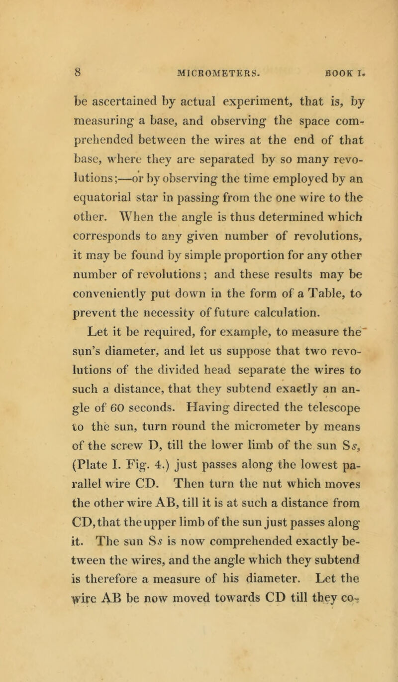 be ascertained by actual experiment, that is, by measuring a base, and observing the space com- prehended between the wires at the end of that base, w here they are separated by so many revo- lutions;—or by observing the time employed by an equatorial star in passing from the one wire to the other. When the angle is thus determined which corresponds to any given number of revolutions, it may be found by simple proportion for any other number of revolutions ; and these results may be conveniently put down in the form of a Table, to prevent the necessity of future calculation. Let it be required, for example, to measure the' sun’s diameter, and let us suppose that twm revo- lutions of the divided head separate the wdres to such a distance, that they subtend exactly an an- gle of 60 seconds. Having directed the telescope to the sun, turn round the micrometer by means of the screw D, till the lowrer limb of the sun S.?, (Plate I. Fig. 4.) just passes along the lowest pa- rallel wire CD. Then turn the nut which moves the other wire AB, till it is at such a distance from CD, that the upper limb of the sun just passes along it. The sun Ss is now comprehended exactly be- tween the wrires, and the angle which they subtend is therefore a measure of his diameter. Let the wire AB be now moved towards CD till they co~