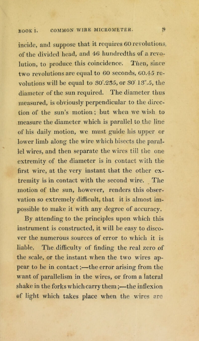 incide, and suppose that it requires 60 revolutions, of the divided head, and 46 hundredths of a revo- lution, to produce this coincidence. Then, since two revolutions are equal to 60 seconds, 60.45 re- volutions will be equal to 30’.235, or 30' 13.5, the diameter of the sun required. The diameter thus measured, is obviously perpendicular to the direc- tion of the sun’s motion; but when we wish to measure the diameter which is parallel to the line of his daily motion, we must guide his upper or lower limb along the wire which bisects the paral- lel wires, and then separate the wires till the one extremity of the diameter is in contact with the first wire, at the very instant that the other ex- tremity is in contact with the second wire. The motion of the sun, however, renders this obser- vation so extremely difficult, that it is almost im- possible to make it with any degree of accuracy. By attending to the principles upon which this instrument is constructed, it will be easy to disco- ver the numerous sources of error to which it is liable. The difficulty of finding the real zero of the scale, or the instant when the two wires ap- pear to be in contact;—the error arising from the w ant of parallelism in the wires, or from a lateral shake in the forks which carry them;—the inflexion of light which takes place when the wires are