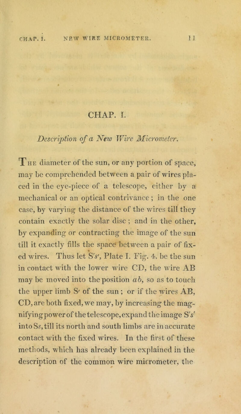 CHAP. I. Description of a New Wire Micrometer. T he diameter of the sun, or any portion of space, may be comprehended between a pair of wires pla- ced in the eye-piece of a telescope, either by a mechanical or an optical contrivance; in the one case, by varying the distance of the wires till they contain exactly the solar disc ; and in the other, by expanding or contracting the image of the sun till it exactly fills the space between a pair of fix- ♦ ed wires. Thus let SV', Plate I. Fig. 4. be the sun in contact with the lower wire CD, the wire AB may be moved into the position ab, so as to touch t the upper limb S' of the sun ; or if the wires AB, CD, are both fixed, we may, by increasing the mag- nifyingpowerof the telescope,expand the image SV into S.?, till its north and south limbs are in accurate contact with the fixed wires. In the first of these methods, which has already been explained in the description of the common wire micrometer, the