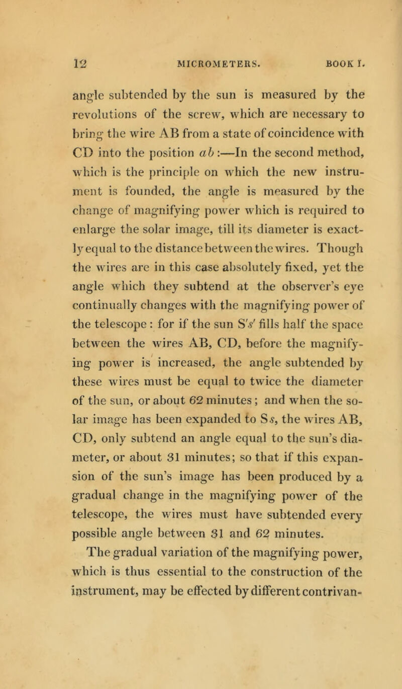 angle subtended by the sun is measured by the revolutions of the screw, which are necessary to bring the wire AB from a state of coincidence with CD into the position ab :—In the second method, which is the principle on which the new instru- ment is founded, the angle is measured by the change of magnifying power which is required to enlarge the solar image, till its diameter is exact- ly equal to the distance between the wires. Though the wires are in this case absolutely fixed, yet the angle which they subtend at the observer’s eye continually changes with the magnifying power of the telescope : for if the sun SY fills half the space between the wires AB, CD, before the magnify- ing power is increased, the angle subtended by these wires must be equal to twice the diameter of the sun, or about 62 minutes ; and when the so- lar image has been expanded to Ss, the wires AB, CD, only subtend an angle equal to the sun’s dia- meter, or about 31 minutes; so that if this expan- sion of the sun’s image has been produced by a gradual change in the magnifying power of the telescope, the wires must have subtended every possible angle between 31 and 62 minutes. The gradual variation of the magnifying power, which is thus essential to the construction of the instrument, may be effected by different contrivan-