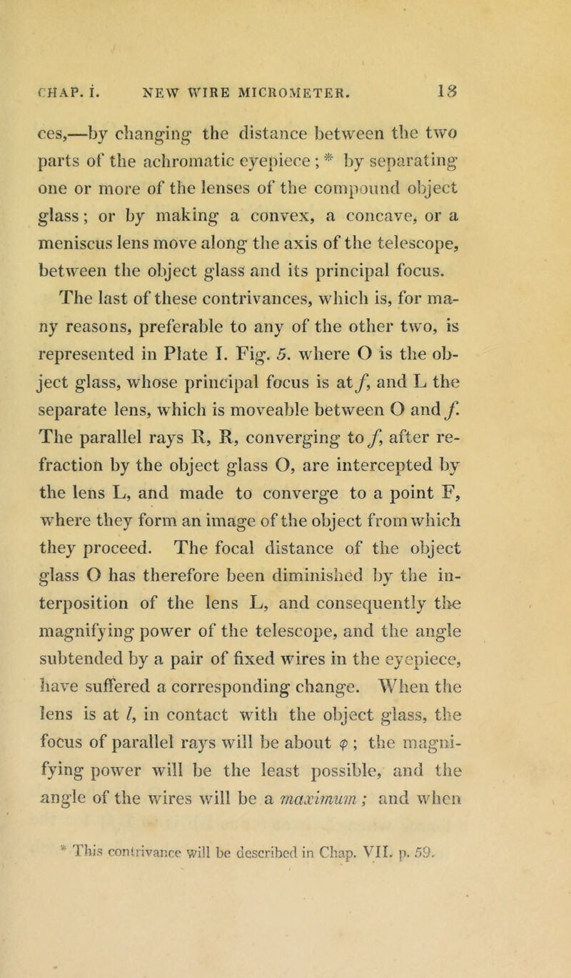 CHAP. I. NEW WIRE MICROMETER. 18 ces,—by changing the distance between the two parts of the achromatic eyepiece ; * by separating one or more of the lenses of the compound object glass; or by making a convex, a concave, or a meniscus lens move along the axis of the telescope, between the object glass and its principal focus. The last of these contrivances, which is, for ma- ny reasons, preferable to any of the other two, is represented in Plate I. Fig. 5. where O is the ob- ject glass, whose principal focus is at/, and L the separate lens, which is moveable between O and f The parallel rays R, R, converging to f9 after re- fraction by the object glass O, are intercepted by the lens L, and made to converge to a point F, where they form an image of the object from which they proceed. The focal distance of the object glass O has therefore been diminished by the in- terposition of the lens L, and consequently the magnifying power of the telescope, and the angle subtended by a pair of fixed wires in the eyepiece, have suffered a corresponding change. When the lens is at /, in contact with the object glass, the focus of parallel rays will be about <p ; the magni- fying power will be the least possible, and the angle of the wires will be a maximum; and when ' This contrivance will be described in Chap. VII, p. 59.