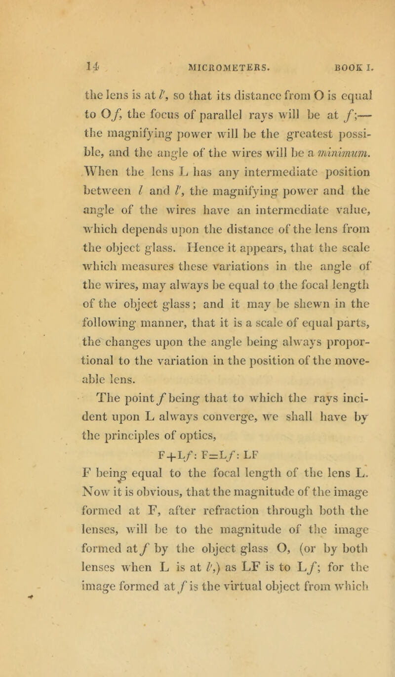 the lens is at so that its distance from O is equal to Of, the focus of parallel rays will be at f;— the magnifying power will be the greatest possi- ble, and the angle of the wires will be a minimum. When the lens L has any intermediate position between l and l', the magnifying power and the angle of the wires have an intermediate value, which depends upon the distance of the lens from the object glass. Hence it appears, that the scale which measures these variations in the angle of the wires, may always be equal to the focal length of the object glass; and it may be shewn in the following manner, that it is a scale of equal parts, the changes upon the angle being always propor- tional to the variation in the position of the move- able lens. The pointy’being that to which the rays inci- dent upon L always converge, we shall have by the principles of optics, F + L/: F=L/: LF F being equal to the focal length of the lens L. Now it is obvious, that the magnitude of the image formed at F, after refraction through both the lenses, will be to the magnitude of the image formed at f by the object glass O, (or by both lenses when L is at /',) as LF is to L/; for the image formed at/is the virtual object from which