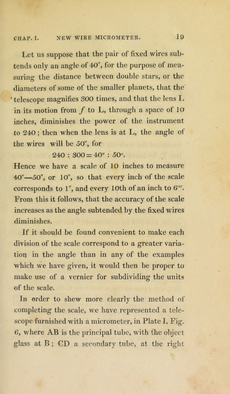 Let us suppose that the pair of fixed wires sub- tends only an angle of 40, for the purpose of mea- suring the distance between double stars, or the diameters of some of the smaller planets, that the ' telescope magnifies 300 times, and that the lens L in its motion from / to L, through a space of 10 inches, diminishes the power of the instrument to 240; then when the lens is at L, the angle of the wires will be 50, for 240 ; 300 = 40 : 50. Hence we have a scale of 10 inches to measure 40—50, or 10, so that every inch of the scale corresponds to 1, and every 10th of an inch to 6'. From this it follows, that the accuracy of the scale increases as the angle subtended by the fixed wires diminishes. If it should be found convenient to make each division of the scale correspond to a greater varia- tion in the angle than in any of the examples which we have given, it would then be proper to make use of a vernier for subdividing the units of the scale. In order to shew more clearly the method of completing the scale, we have represented a tele- scope furnished with a micrometer, in Plate I. Fig. 6, where AB is the principal tube, with the object glass at B ; CD a secondary tube, at the right