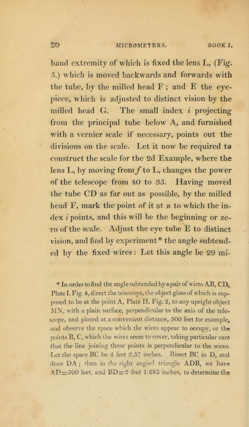 liand extremity of which is fixed the lens L, (Fig. 5.) which is moved backwards and forwards with the tube, by the milled head F ; and E the eye- piece, which is adjusted to distinct vision by the milled head G. The small index i projecting from the principal tube below A, and furnished with a vernier scale if necessary, points out the divisions on the scale. Let it now be required to construct the scale for the 2d Example, where the lens L, by moving from f to L, changes the power of the telescope from 40 to 35. Having moved I the tube CD as far out as possible, by the milled head F, mark the point of it at n to which the in- dex i points, and this will be the beginning or ze- ro of the scale. Adjust the eye tube E to distinct vision, and find by experiment* the angle subtend- ed by the fixed wires: Let this angle be 29 mi- * In order to find the angle subtended by a pair of wires AB, CD, Plate I. Fig. 4, direct the telescope, the object glass of which is sup- posed to be at the point A, Plate II. Fig. 2, to any upright object MN, with a plain surface, perpendicular to the axis of the tele- scope, and placed at a convenient distance, 500 feet for example, and observe the space which the wires appear to occupy, or the points B, C, which the wires seem to cover, taking particular care that the line joining these points is perpendicular to the wires. Let the space BC be 4 feet 2.57 inches. Bisect BC in D, and draw DA; then in the right angled triangle ADB, we have AD—500 feet, and BD —2 feet 1.285 indies, to determine the