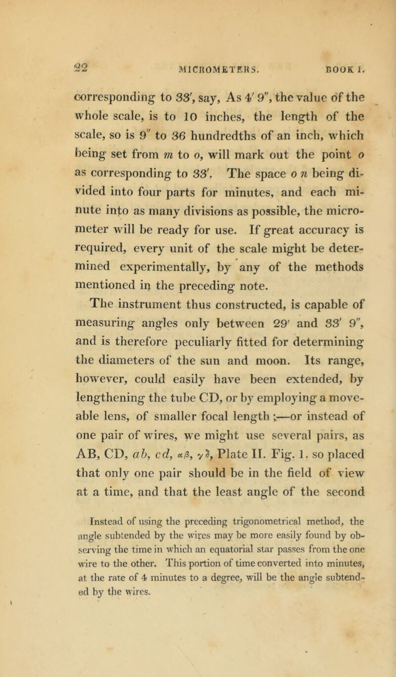 4JO -W w MICROMETERS. BOOK 1. corresponding to 33', say, As 4' 9, the value of the whole scale, is to 10 inches, the length of the scale, so is 9 to 36 hundredths of an inch, which being set from m to o, will mark out the point o as corresponding to 33'. The space o n being di- vided into four parts for minutes, and each mi- nute into as many divisions as possible, the micro- meter will be ready for use. If great accuracy is required, every unit of the scale might be deter- mined experimentally, by any of the methods mentioned in the preceding note. The instrument thus constructed, is capable of measuring angles only between 29' and 33' 9, and is therefore peculiarly fitted for determining the diameters of the sun and moon. Its range, however, could easily have been extended, by lengthening the tube CD, or by employing a move- able lens, of smaller focal length ^—or instead of one pair of wires, we might use several pairs, as AB, CD, cib, cd, Plate II. Fig. 1. so placed that only one pair should be in the field of view at a time, and that the least angle of the second Instead of using the preceding trigonometrical method, the angle subtended by the wires may be more easily found by ob- serving the time in which an equatorial star passes from the one wire to the other. This portion of time converted into minutes, at the rate of 4 minutes to a degree, will be the angle subtend- ed by the wires.