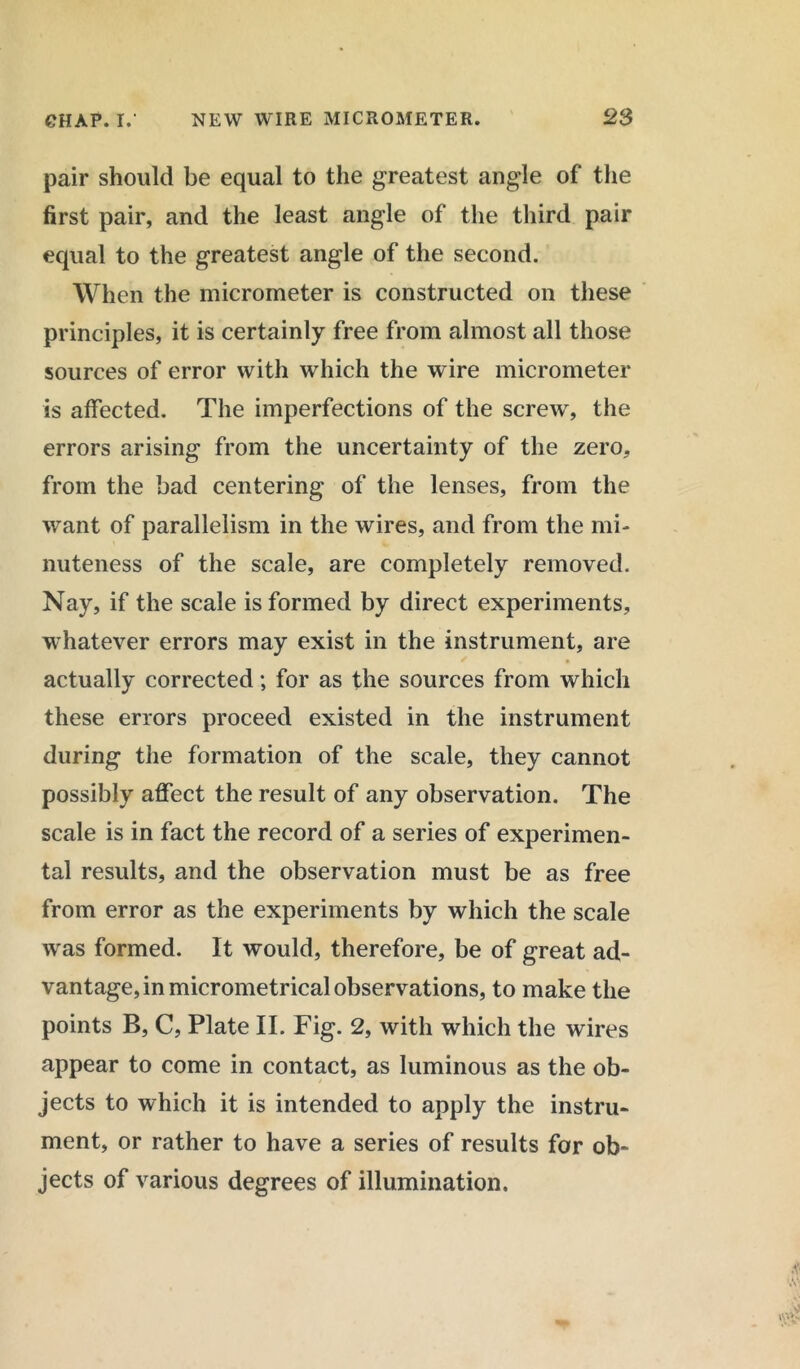 pair should be equal to the greatest angle of the first pair, and the least angle of the third pair equal to the greatest angle of the second. When the micrometer is constructed on these principles, it is certainly free from almost all those sources of error with which the wire micrometer is affected. The imperfections of the screw, the errors arising from the uncertainty of the zero, from the bad centering of the lenses, from the want of parallelism in the wires, and from the mi- nuteness of the scale, are completely removed. Nay, if the scale is formed by direct experiments, whatever errors may exist in the instrument, are actually corrected; for as the sources from which these errors proceed existed in the instrument during the formation of the scale, they cannot possibly affect the result of any observation. The scale is in fact the record of a series of experimen- tal results, and the observation must be as free from error as the experiments by which the scale was formed. It would, therefore, be of great ad- vantage, in micrometrical observations, to make the points B, C, Plate II. Fig. 2, with which the wires appear to come in contact, as luminous as the ob- jects to which it is intended to apply the instru- ment, or rather to have a series of results for ob- jects of various degrees of illumination.