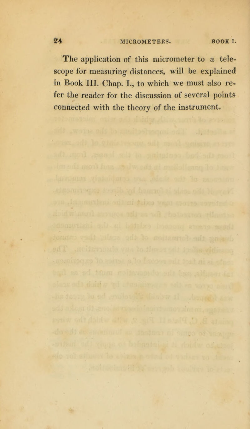 The application of this micrometer to a tele- scope for measuring distances, will be explained in Book III. Chap. I., to which we must also re- fer the reader for the discussion of several points connected with the theory of the instrument.