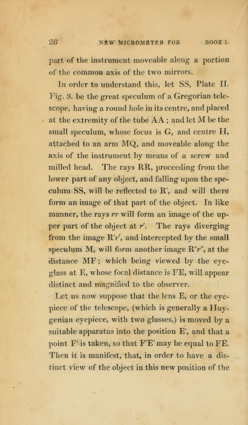 part of the instrument moveable along a portion of the common axis of the two mirrors. In order to understand this, let SS, Plate II. Fig. 3. be the great speculum of a Gregorian tele- scope, having a round hole in its centre, and placed at the extremity of the tube AA; and let M be the small speculum, whose focus is G, and centre H, attached to an arm MQ, and moveable along the axis of the instrument by means of a screw and milled head. The rays RR, proceeding from the lower part of any object, and falling upon the spe- culum SS, will be reflected to R', and will there form an image of that part of the object. In like manner, the rays rr will form an image of the up- per part of the object at r'. The rays diverging from the image RV, and intercepted by the small speculum M, will form another image RV, at the distance MF; which being viewed by the eye- glass at E, whose focal distance is FE, will appear distinct and magnified to the observer. Let us now suppose that the lens E, or the eye- piece of the telescope, (which is generally a Huy- genian eyepiece, with two glasses,) is moved by a suitable apparatus into the position E', and that a point F' is taken, so that F'E' may be equal to FE. Then it is manifest, that, in order to have a dis- tinct view of the object in this new position of the