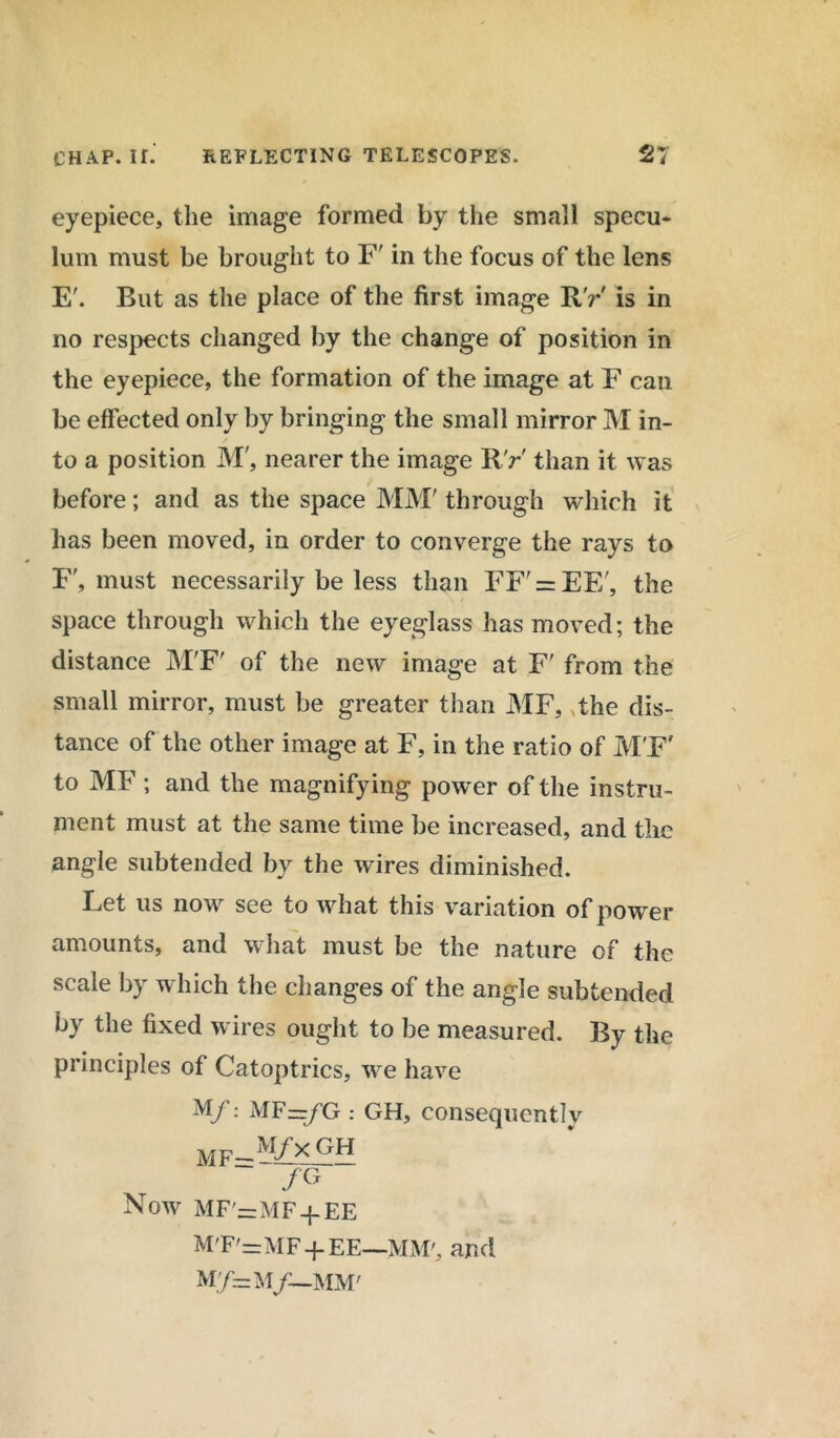 eyepiece, the image formed by the small specu* lum must be brought to F' in the focus of the lens E'. But as the place of the first image R'r is in no respects changed by the change of position in the eyepiece, the formation of the image at F can be effected only by bringing the small mirror M in- to a position M', nearer the image RV than it was before; and as the space MM' through which it has been moved, in order to converge the rays to F', must necessarily be less than FF' = EE', the space through which the eyeglass has moved; the distance M'F' of the new image at F' from the small mirror, must be greater than MF, ,the dis- tance of the other image at F, in the ratio of M'F' to MF ; and the magnifying power of the instru- ment must at the same time be increased, and the angle subtended by the wires diminished. Let us now see to what this variation of power amounts, and what must be the nature of the scale by which the changes of the angle subtended by the fixed wires ought to be measured. By the principles of Catoptrics, we have M/: MF=/G : GH, consequently MF=M/xGH /G Now MF'=MF + EE M'F'=MF-f- EE—MM', and