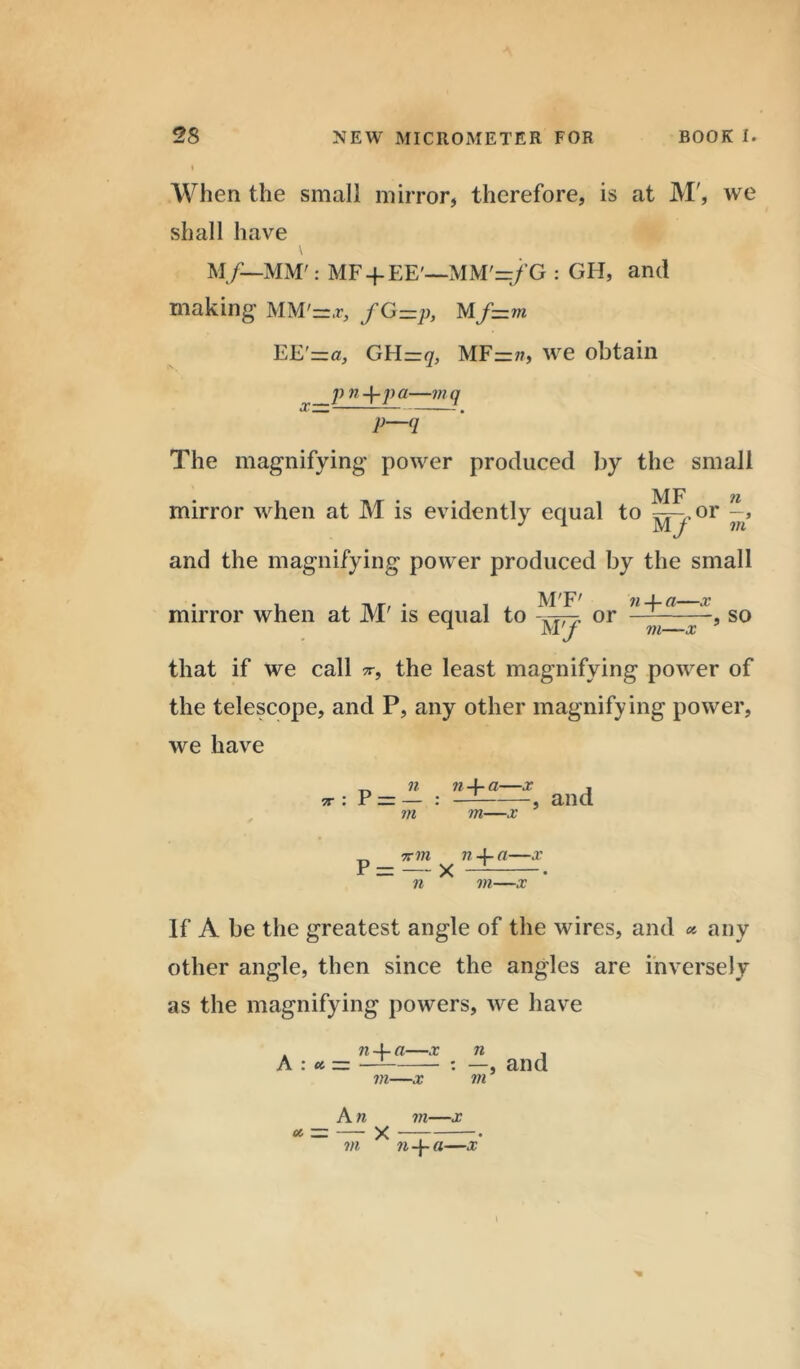 When the small mirror, therefore, is at M', we shall have \ M/—MM': MF-f EE'—MM'=/G : GFI, and making- MM'=*, fG=p, Mf=m EE'=za, GHz-q, MF=n, we obtain p n-\-pa—mq p-<r The magnifying power produced by the small • • M F 7t mirror when at M is evidently equal to ^.or and the magnifying power produced by the small M'F' mirror when at M' is equal to or n -j- a—x in—x , SO that if we call the least magnifying power of the telescope, and P, any other magnifying power, we have 7T n -f- a—x m—x , and % in n4-a—x p — x — • n in—.r If A be the greatest angle of the wires, and * any other angle, then since the angles are inversely as the magnifying powers, we have n -f- a—x A : a — in—x and A n m—x — X — • in na—x \