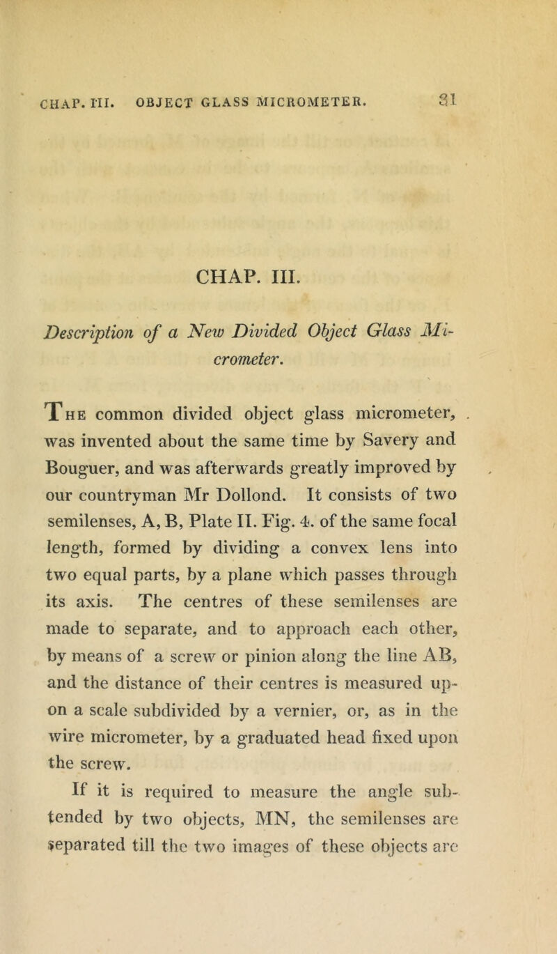 CHAP. III. Description of a New Divided Object Glass Mi- crometer. The common divided object glass micrometer, was invented about the same time by Savery and Bouguer, and was afterwards greatly improved by our countryman Mr Dollond. It consists of two semilenses, A, B, Plate II. Fig. 4. of the same focal length, formed by dividing a convex lens into two equal parts, by a plane which passes through its axis. The centres of these semilenses are made to separate, and to approach each other, by means of a screw or pinion along the line AB, and the distance of their centres is measured up- on a scale subdivided by a vernier, or, as in the wire micrometer, by a graduated head fixed upon the screw. If it is required to measure the angle sub- tended by two objects, MN, the semilenses are separated till the two images of these objects are
