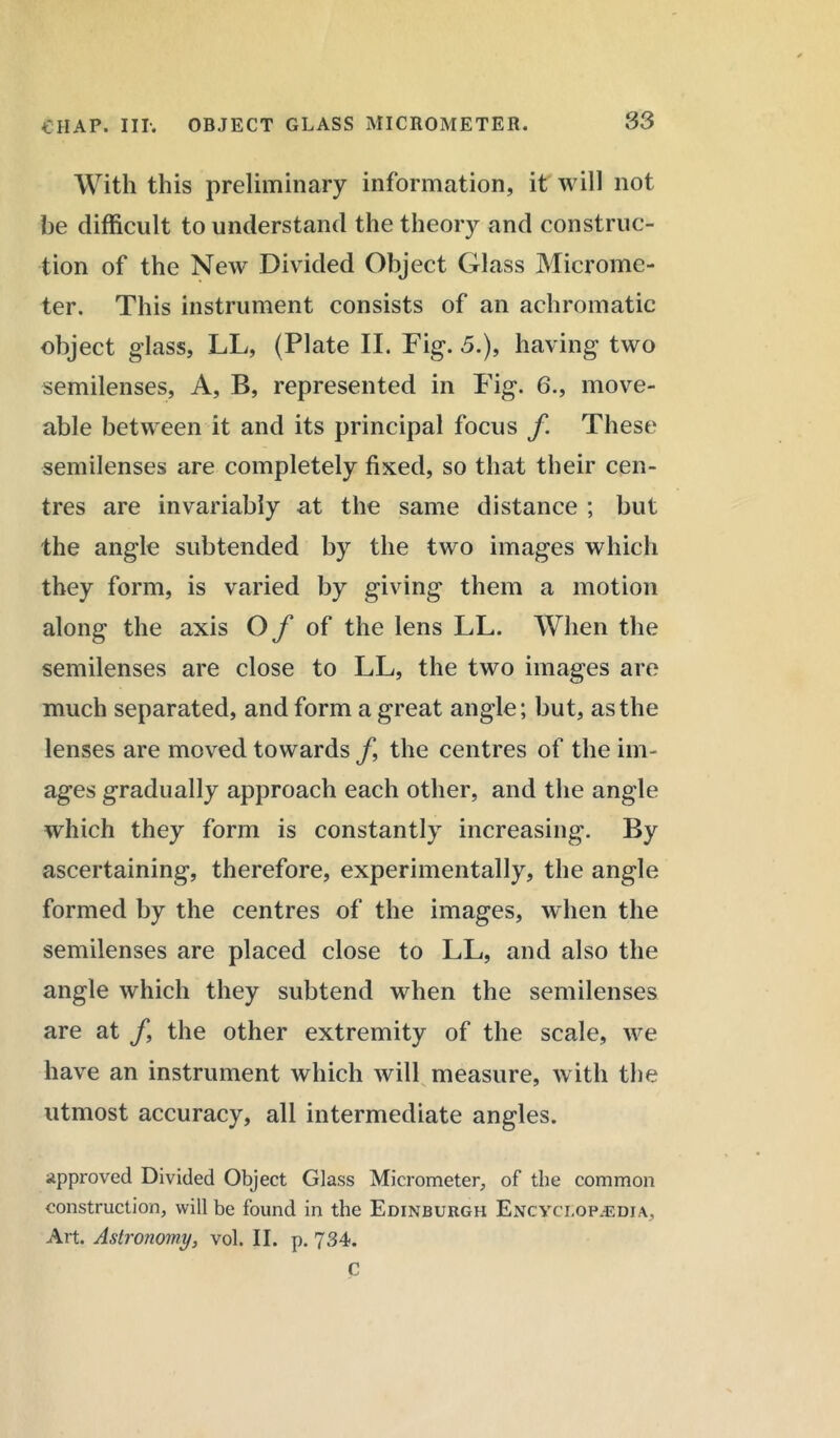 With this preliminary information, it will not he difficult to understand the theory and construc- tion of the New Divided Object Glass Microme- ter. This instrument consists of an achromatic object glass, LL, (Plate II. Fig. 5.), having two semilenses, A, B, represented in Fig. 6., move- able between it and its principal focus f These semilenses are completely fixed, so that their cen- tres are invariably at the same distance ; but the angle subtended by the two images which they form, is varied by giving them a motion along the axis Of of the lens LL. When the semilenses are close to LL, the two images are much separated, and form a great angle; but, as the lenses are moved towards f, the centres of the im- ages gradually approach each other, and the angle which they form is constantly increasing. By ascertaining, therefore, experimentally, the angle formed by the centres of the images, when the semilenses are placed close to LL, and also the angle which they subtend when the semilenses are at /, the other extremity of the scale, we have an instrument which will measure, with the utmost accuracy, all intermediate angles. approved Divided Object Glass Micrometer, of the common construction, will be found in the Edinburgh Encyclopedia, Art. Astronomy, vol. II. p. 734. C