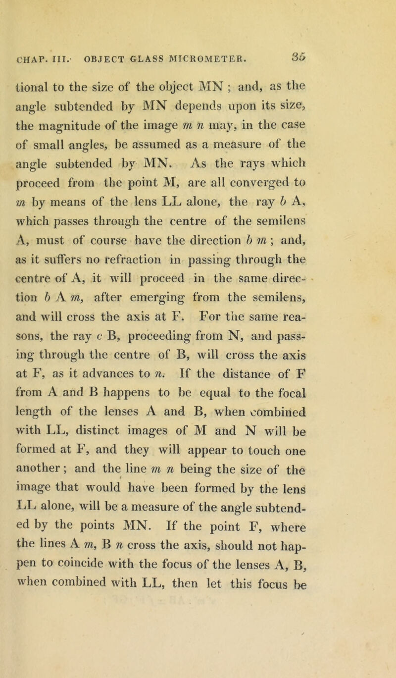 tional to the size of the object MN ; and, as the angle subtended by MN depends upon its size, the magnitude of the image m n may, in the case of small angles, be assumed as a measure of the angle subtended by MN. As the rays which proceed from the point M, are all converged to m by means of the lens LL alone, the ray b A, which passes through the centre of the semilens A, must of course have the direction b m; and, as it suffers no refraction in passing through the centre of A, it will proceed in the same direc- tion b A ?n, after emerging from the semilens, and will cross the axis at F. For the same rea- sons, the ray c B, proceeding from N, and pass- ing through the centre of B, will cross the axis at F, as it advances to n. If the distance of F from A and B happens to be equal to the focal length of the lenses A and B, when combined with LL, distinct images of M and N will be formed at F, and they will appear to touch one another; and the line m n being the size of the image that would have been formed by the lens LL alone, will be a measure of the angle subtend- ed by the points MN. If the point F, where the lines Am, B n cross the axis, should not hap- pen to coincide with the focus of the lenses A, B, when combined with LL, then let this focus be