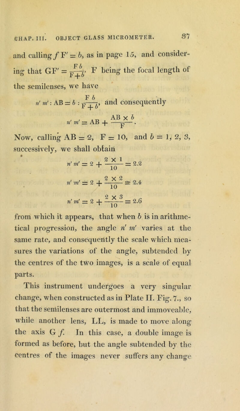 81 and calling/F' = b, as in page 15, and consider- ing that GF' = F being the focal length of the semilenses, we have n in ': AB = b : F b F + b , and consequently n' in' — AB -f- AB x b Now, calling AB = 2, F = 10, and b — 1,2, 3, successively, we shall obtain o v 1 n' in' = 2 4- — 2.2 T 10 O \s Q n' in' rr 2 4- — st 2.4 T 10 2 y 3 n'm' zr 2 -4 = 2.6 ‘ 10 from which it appears, that when b is in arithme- tical progression, the angle n'm! varies at the same rate, and consequently the scale which mea- sures the variations of the angle, subtended by the centres of the two images, is a scale of equal parts. This instrument undergoes a very singular change, when constructed as in Plate II. Fig. 7., so that the senlilenses are outermost and immoveable, while another lens, LL, is made to move along the axis G f In this case, a double image is formed as before, but the angle subtended by the centres of the images never suffers any change