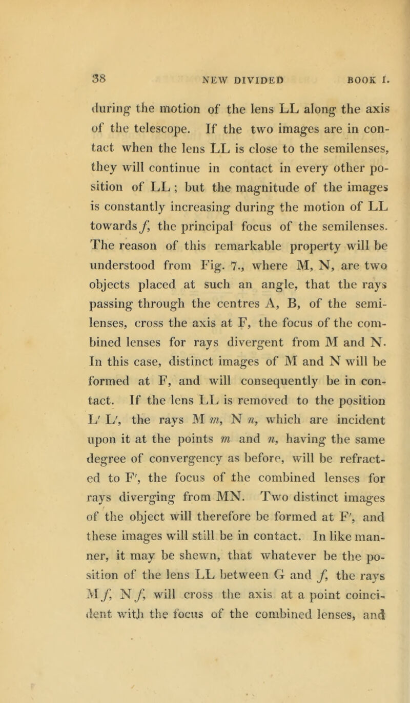 during the motion of the lens LL along the axis of the telescope. If the two images are in con- tact when the lens LL is close to the semilenses, they will continue in contact in every other po- sition of LL ; but the magnitude of the images is constantly increasing during the motion of LL towards f, the principal focus of the semilenses. The reason of this remarkable property will be understood from Fig. 7., where M, N, are two objects placed at such an angle, that the rays passing through the centres A, B, of the semi- lenses, cross the axis at F, the focus of the com- bined lenses for rays divergent from M and N. In this case, distinct images of M and N will be formed at F, and will consequently be in con- tact. If the lens LL is removed to the position L' L', the rays M m, N n, which are incident upon it at the points in and n, having the same degree of convergency as before, will be refract- ed to F', the focus of the combined lenses for rays diverging from MN. Two distinct images of the object will therefore be formed at F', and these images will still be in contact. In like man- ner, it may be shewn, that whatever be the po- sition of the lens LL between G and f, the rays M j\ N/, will cross the axis at a point coinci- dent with the focus of the combined lenses, and