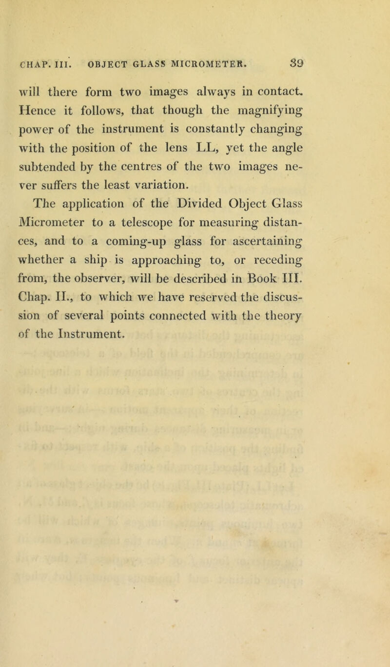 will there form two images always in contacts Hence it follows, that though the magnifying power of the instrument is constantly changing with the position of the lens LL, yet the angle subtended by the centres of the two images ne- ver suffers the least variation. The application of the Divided Object Glass Micrometer to a telescope for measuring distan- ces, and to a coming-up glass for ascertaining whether a ship is approaching to, or receding from, the observer, will be described in Book III. Chap. II., to which we have reserved the discus- sion of several points connected with the theory of the Instrument.
