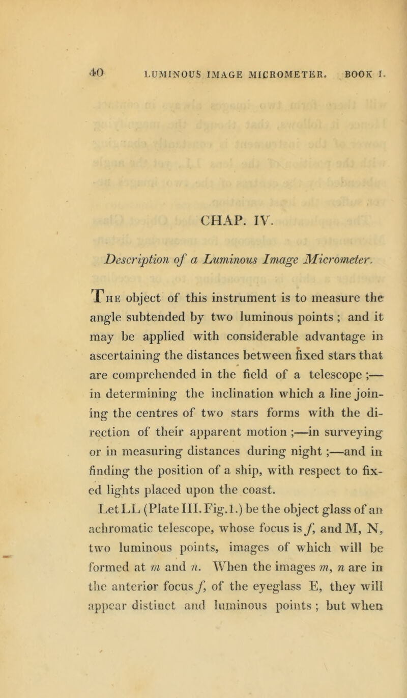CHAP. IV. Description of a Luminous Image Micrometer. The object of this instrument is to measure the angle subtended by two luminous points ; and it may be applied with considerable advantage in ascertaining the distances between fixed stars that are comprehended in the field of a telescope ;— in determining the inclination which a line join- ing the centres of two stars forms with the di- rection of their apparent motion ;—in surveying or in measuring distances during night;—and in finding the position of a ship, with respect to fix- ed lights placed upon the coast. LetLL (Plate III. Fig. 1.) be the object glass of an achromatic telescope, whose focus is f and M, N, two luminous points, images of which will be formed at m and n. When the images m, n are in the anterior focus J\ of the eyeglass E, they will appear distinct and luminous points ; but when