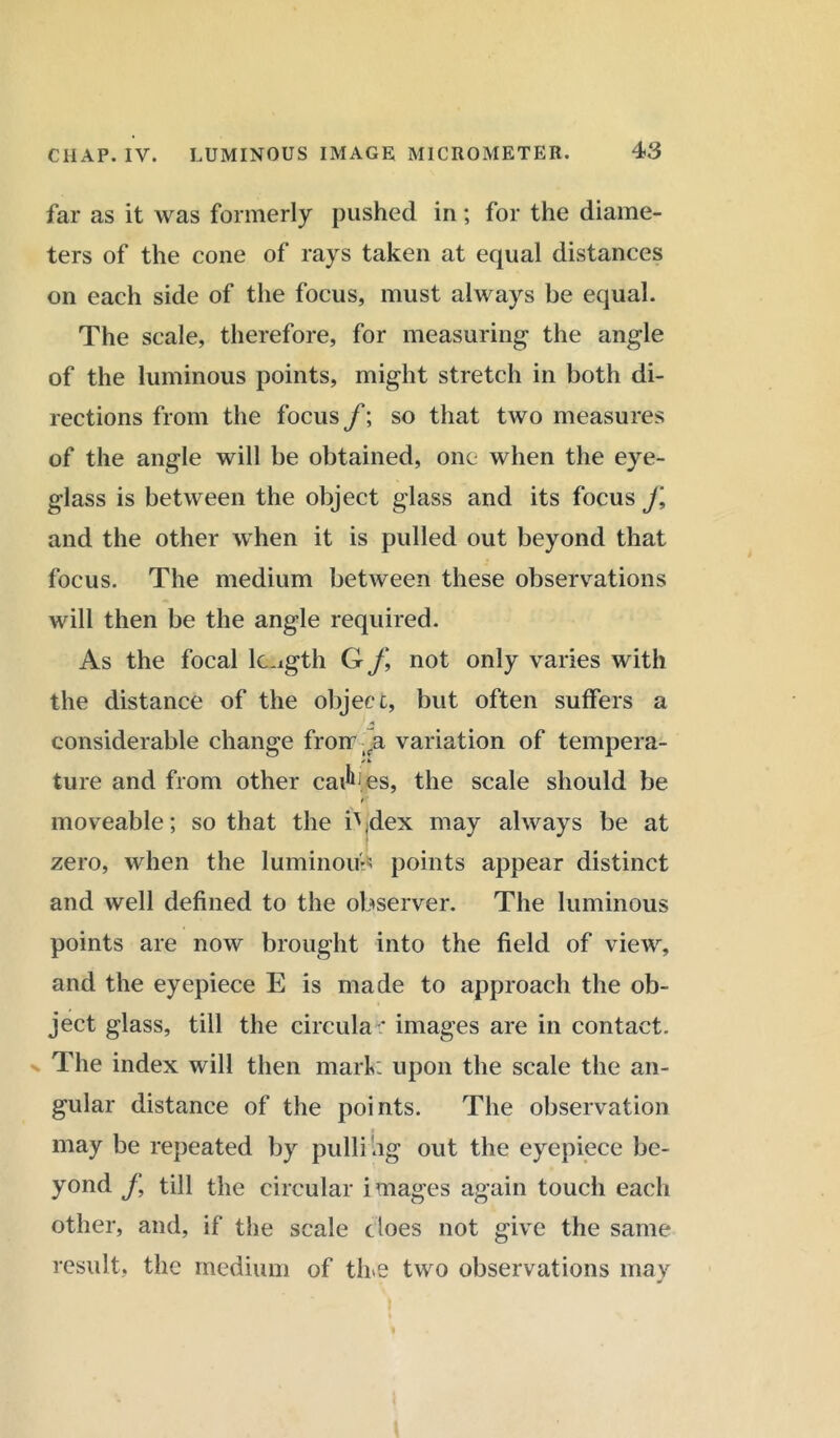 far as it was formerly pushed in; for the diame- ters of the cone of rays taken at equal distances on each side of the focus, must always be equal. The scale, therefore, for measuring the angle of the luminous points, might stretch in both di- rections from the focus f; so that two measures of the angle will be obtained, one when the eye- glass is between the object glass and its focus J\ and the other when it is pulled out beyond that focus. The medium between these observations will then be the angle required. As the focal length G f, not only varies with the distance of the object, but often suffers a 1 * considerable change froir variation of tempera- /i> ture and from other cai^.es, the scale should be * moveable; so that the i\dex may always be at zero, when the luminous points appear distinct and well defined to the observer. The luminous points are now brought into the field of view, and the eyepiece E is made to approach the ob- ject glass, till the circular images are in contact. The index will then mark upon the scale the an- gular distance of the points. The observation may be repeated by pulli ng out the eyepiece be- yond j\ till the circular images again touch each other, and, if the scale does not give the same result, the medium of tire two observations may *