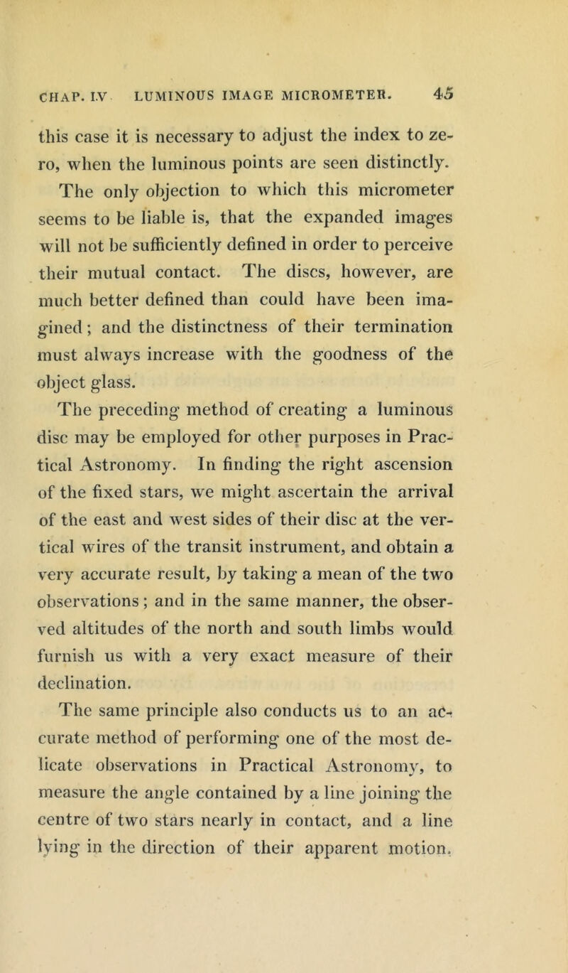 this case it is necessary to adjust the index to ze- ro, when the luminous points are seen distinctly. The only objection to which this micrometer seems to be liable is, that the expanded images will not be sufficiently defined in order to perceive their mutual contact. The discs, however, are much better defined than could have been ima- gined ; and the distinctness of their termination must always increase with the goodness of the object glass. The preceding method of creating a luminous disc may be employed for other purposes in Prac- tical Astronomy. In finding the right ascension of the fixed stars, we might ascertain the arrival of the east and west sides of their disc at the ver- tical wires of the transit instrument, and obtain a very accurate result, by taking a mean of the two observations; and in the same manner, the obser- ved altitudes of the north and south limbs would furnish us with a very exact measure of their declination. The same principle also conducts us to an ac- curate method of performing one of the most de- licate observations in Practical Astronomy, to measure the angle contained by a line joining the centre of two stars nearly in contact, and a line lying in the direction of their apparent motion.