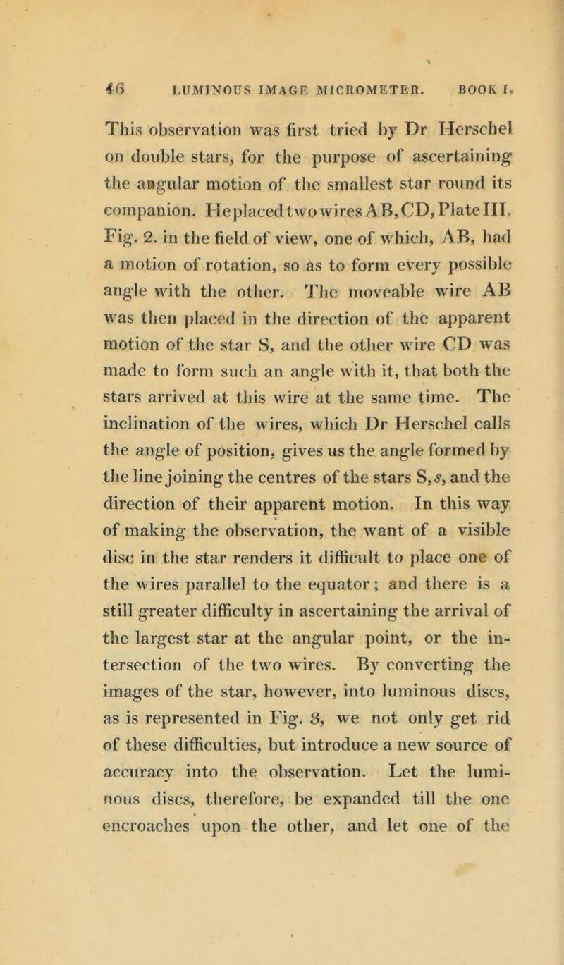 This observation was first tried by Dr Herschel on double stars, for the purpose of ascertaining the angular motion of the smallest star round its companion. Replaced two wires AB, CD, Plate III. Fig. 2. in the field of view, one of which, AB, had a motion of rotation, so as to form every possible angle with the other. The moveable wire AB was then placed in the direction of the apparent motion of the star S, and the other wire CD was made to form such an angle with it, that both the stars arrived at this wire at the same time. The inclination of the wires, which Dr Herschel calls the angle of position, gives us the angle formed by the line joining the centres of the stars S,s, and the direction of their apparent motion. In this way of making the observation, the want of a visible disc in the star renders it difficult to place one of the wires parallel to the equator; and there is a still greater difficulty in ascertaining the arrival of the largest star at the angular point, or the in- tersection of the two wires. By converting the images of the star, however, into luminous discs, as is represented in Fig. 3, we not only get rid of these difficulties, but introduce a new source of accuracy into the observation. Let the lumi- nous discs, therefore, be expanded till the one € encroaches upon the other, and let one of the