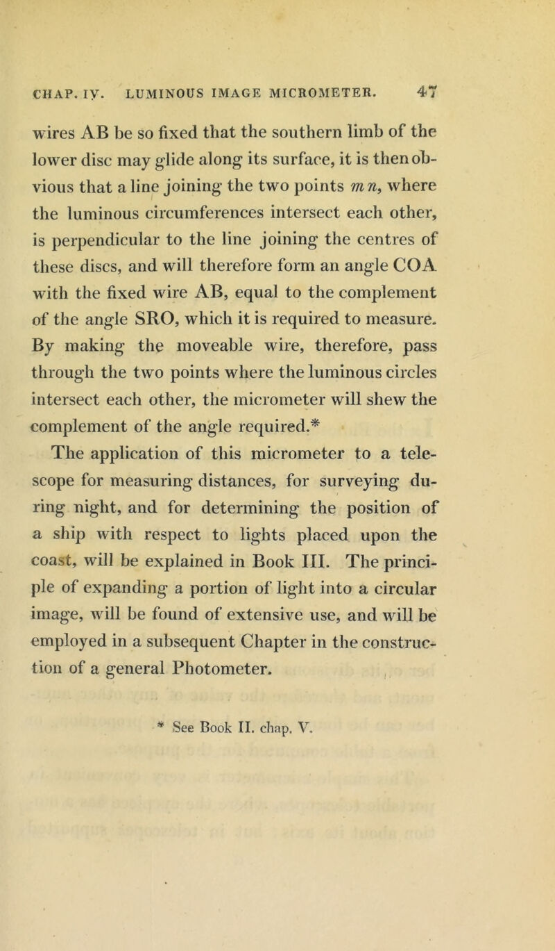 wires AB be so fixed that the southern limb of the lower disc may glide along its surface, it is then ob- vious that a line joining the two points ms, where the luminous circumferences intersect each other, is perpendicular to the line joining the centres of these discs, and will therefore form an angle COA with the fixed wire AB, equal to the complement of the angle SRO, which it is required to measure. By making the moveable wire, therefore, pass through the two points where the luminous circles intersect each other, the micrometer will shew the complement of the angle required.* The application of this micrometer to a tele- scope for measuring distances, for surveying du- ring night, and for determining the position of a ship with respect to lights placed upon the coast, will be explained in Book III. The princi- ple of expanding a portion of light into a circular image, will be found of extensive use, and will be employed in a subsequent Chapter in the construc- tion of a general Photometer. * See Book II. chap. V.
