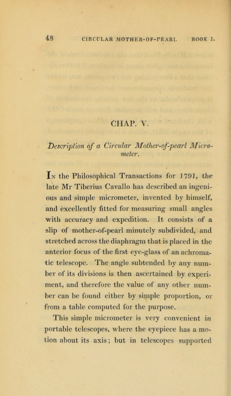 CHAP. V. Description of a Circular Mother-of-pearl Micro- meter, In the Philosophical Transactions for 1791, the late Mr Tiberius Cavallo has described an ingeni- ous and simple micrometer, invented by himself, and excellently fitted for measuring small angles with accuracy and expedition. It consists of a slip of mother-of-pearl minutely subdivided, and stretched across the diaphragm that is placed in the anterior focus of the first eye-glass of an achroma- tic telescope. The angle subtended by any num- ber of its divisions is then ascertained by experi- ment, and therefore the value of any other num- ber can be found either by simple proportion, or from a table computed for the purpose. This simple micrometer is very convenient in portable telescopes, where the eyepiece has a mo- tion about its axis; but in telescopes supported