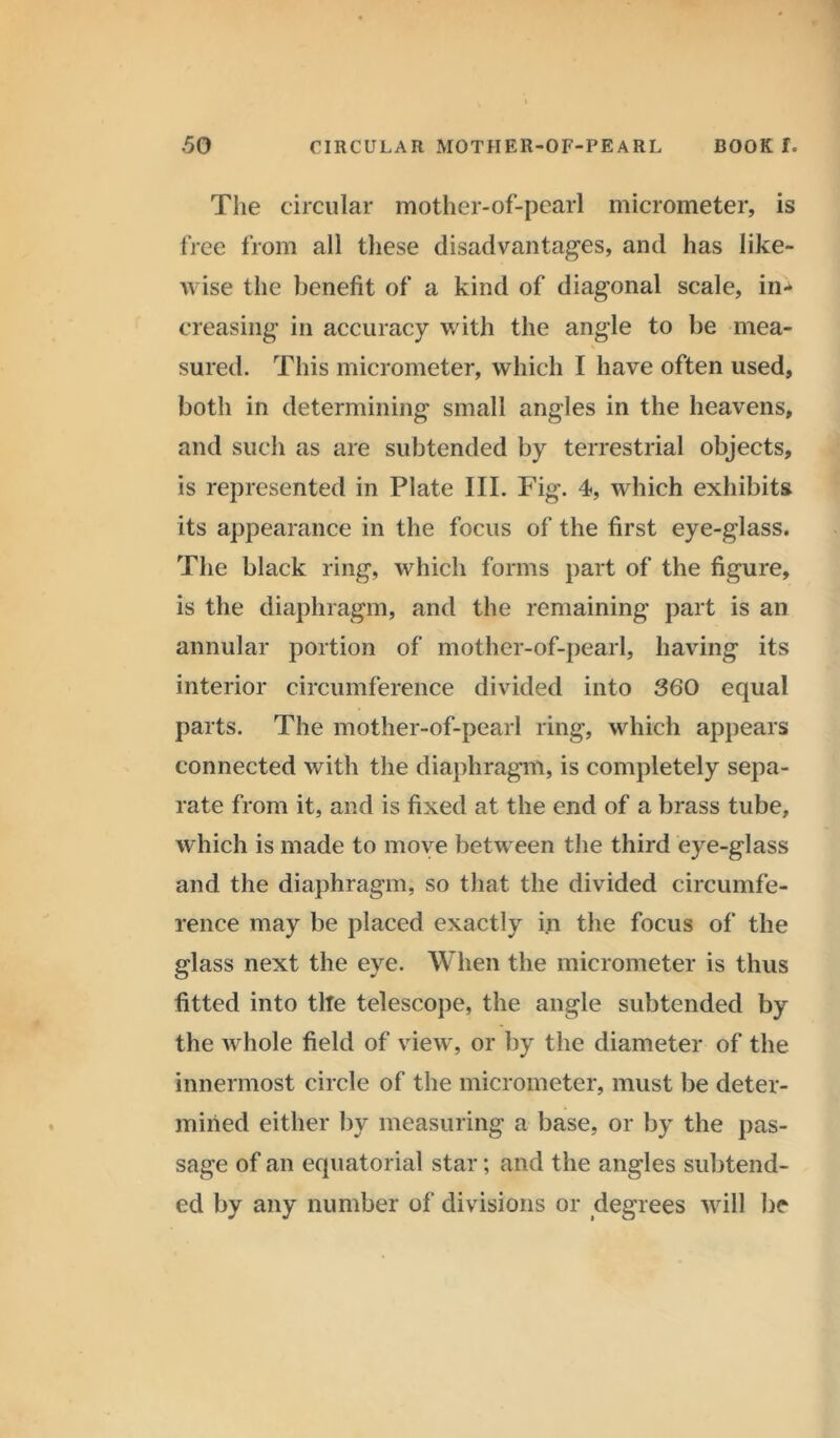 The circular mother-of-pearl micrometer, is free from all these disadvantages, and has like- wise the benefit of a kind of diagonal scale, in- creasing in accuracy with the angle to be mea- sured. This micrometer, which I have often used, both in determining small angles in the heavens, and such as are subtended by terrestrial objects, is represented in Plate III. Fig. 4, which exhibits its appearance in the focus of the first eye-glass. The black ring, which forms part of the figure, is the diaphragm, and the remaining part is an annular portion of mother-of-pearl, having its interior circumference divided into 360 equal parts. The mother-of-pearl ring, which appears connected with the diaphragm, is completely sepa- rate from it, and is fixed at the end of a brass tube, which is made to move between the third eye-glass and the diaphragm, so that the divided circumfe- rence may be placed exactly in the focus of the glass next the eye. When the micrometer is thus fitted into tlte telescope, the angle subtended by the whole field of view, or by the diameter of the innermost circle of the micrometer, must be deter- mined either by measuring a base, or by the pas- sage of an equatorial star; and the angles subtend- ed by any number of divisions or degrees will be