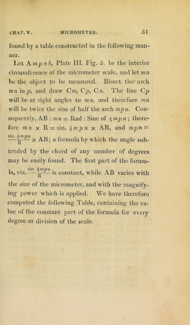 found by a table constructed in the following man- ner. Let A mp n b, Plate III. Fig. 5. be the interior circumference of the micrometer scale, and let mn be the object to be measured. Bisect the* arch inn in p, and draw Cm, Cp, C n. The line Cp will be at right angles to mn, and therefore mn will be twice the sine of half the arch mpn. Con- sequently, AB : mn = Rad : Sine of \ mpn\ there- fore mn x R = sin. \mpn x AB, and mpn — sin. ^mpjn ^ . a formuja j3y which the angle sub- tended by the chord of any number of degrees may be easily found. The first part of the formu- la, viz. is constant, while AB varies with the size of the micrometer, and with the magnify- ing power which is applied. We have therefore computed the following Table, containing the va- lue of the constant part of the formula for every degree or division of the scale.