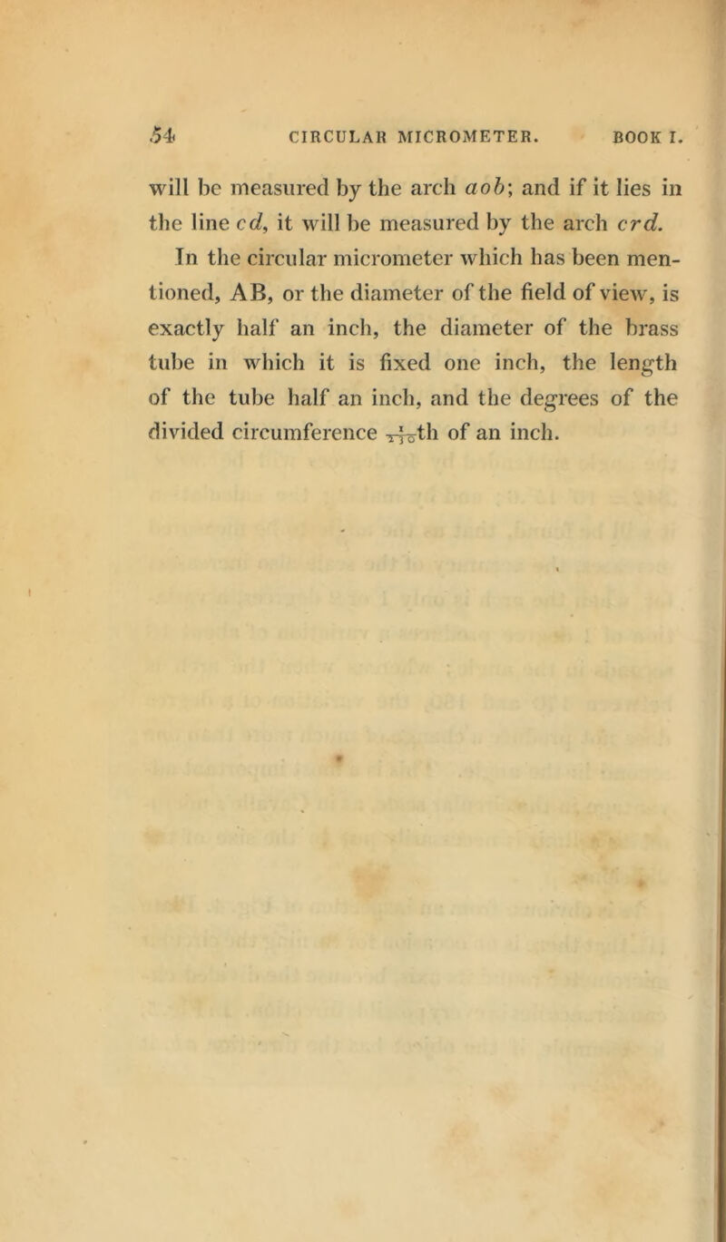 will be measured by the arch aob\ and if it lies in the line cd, it will be measured by the arch crd. In the circular micrometer which has been men- tioned, AB, or the diameter of the field of view, is exactly half an inch, the diameter of the brass tube in which it is fixed one inch, the length of the tube half an inch, and the degrees of the divided circumference Troth of an inch.