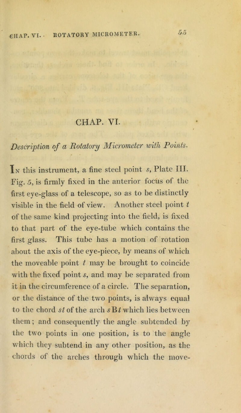 CHAP. VI. • ROTATORY MICROMETER. O'i CHAP. VI. Description of a Rotatory Micrometer with Points. In this instrument, a fine steel point s, Plate III. Fig. 5, is firmly fixed in the anterior focus of the first eye-glass of a telescope, so as to be distinctly visible in the field of view. Another steel point t of the same kind projecting into the field, is fixed to that part of the eye-tube which contains the first glass. This tube has a motion of rotation about the axis of the eye-piece, by means of which the moveable point t may be brought to coincide with the fixed point s, and may be separated from it in the circumference of a circle. The separation, or the distance of the two points, is always equal to the chord st of the arch <9 B if which lies between them; and consequently the angle subtended by the two points in one position, is to the angle which they subtend in any other position, as the chords of the arches through which the move-