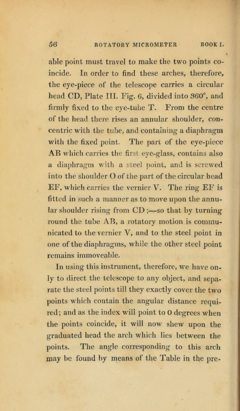 able point must travel to make the two points co- incide. In order to find these arches, therefore, the eye-piece of the telescope carries a circular head CD, Plate III. Fig. 6, divided into 360°, and firmly fixed to the eye-tube T. From the centre of the head there rises an annular shoulder, con- centric with the tube, and containing- a diaphragm with the fixed point. The part of the eye-piece AB which carries the first eye-glass, contains also a diaphragm with a steel point, and is screwed into the shoulder O of the part of the circular head EF, which carries the vernier V. The ring EF is fitted in such a manner as to move upon the annu- lar shoulder rising from CD ;—so that by turning round the tube AB, a rotatory motion is commu- nicated to the vernier V, and to the steel point in one of the diaphragms, while the other steel point remains immoveable. In using this instrument, therefore, we have on- ly to direct the telescope to any object, and sepa- rate the steel points till they exactly cover the two points which contain the angular distance requi- red; and as the index will point to 0 degrees when the points coincide, it will now shew upon the graduated head the arch which lies between the points. The angle corresponding to this arch may be found by means of the Table in the pre-