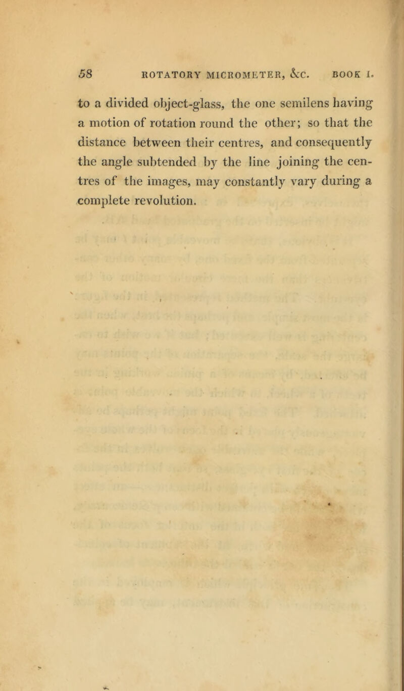 to a divided object-glass, the one semilens having a motion of rotation round the other; so that the distance between their centres, and consequently the angle subtended by the line joining the cen- tres of the images, may constantly vary during a complete revolution.