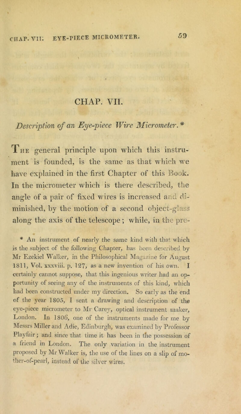 chap, vit: eye-piece micrometer. CHAP. VII. Description of an Eye-piece Wire Micrometer. * The general principle upon which this instru- ment is founded, is the same as that which we have explained in the first Chapter of this Book. In the micrometer which is there described, the angle of a pair of fixed wires is increased and di- minished, by the motion of a second object-glass along the axis of the telescope ; while, in the pre- * An instrument of nearly the same kind with that which is the subject of the following Chapter, has been described by Mr Ezekiel Walker, in the Philosophical Magazine for August 1811, Vol. xxxviii. p. 127, as a new invention of his own. I certainly cannot suppose, that this ingenious writer had an op- portunity of seeing any of the instruments of this kind, which had been constructed under my direction. So early as the end of the year 1805, I sent a drawing and description of the eye-piece micrometer to Mr Carey, optical instrument maker, London. In 1806’, one of the instruments made for me by Messrs Miller and Adie, Edinburgh, was examined by Professor Playfair; and since that time it has been in the possession of a friend in London. The only variation in the instrument proposed by Mr Walker is, the use of the lines on a slip of mo- ther-of-pearl, instead of the silver wires.