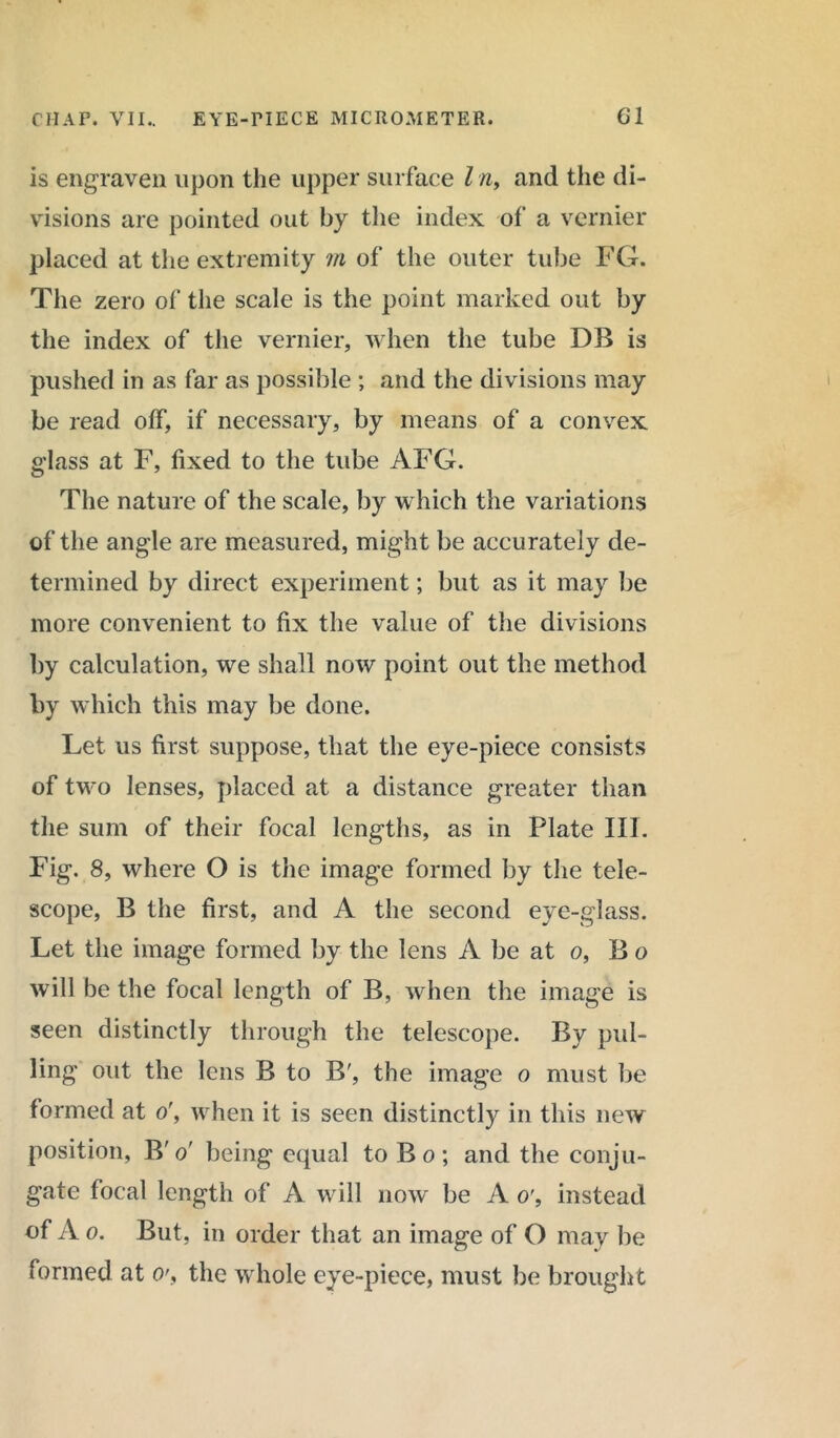 is engraven upon the upper surface l n, and the di- visions are pointed out by the index of a vernier placed at the extremity m of the outer tube FG. The zero of the scale is the point marked out by the index of the vernier, when the tube DB is pushed in as far as possible ; and the divisions may be read off, if necessary, by means of a convex glass at F, fixed to the tube AFG. The nature of the scale, by which the variations of the angle are measured, might be accurately de- termined by direct experiment; but as it may be more convenient to fix the value of the divisions by calculation, we shall now point out the method by which this may be done. Let us first suppose, that the eye-piece consists of two lenses, placed at a distance greater than the sum of their focal lengths, as in Plate III. Fig. 8, where O is the image formed by the tele- scope, B the first, and A the second eye-glass. Let the image formed by the lens A be at o, Bo will be the focal length of B, when the image is seen distinctly through the telescope. By pul- ling out the lens B to B', the image o must be formed at o', when it is seen distinctly in this new position, B' o' being equal to B o ; and the conju- gate focal length of A will now be A o', instead of A o. But, in order that an image of O may be formed at o\ the whole eye-piece, must be brought