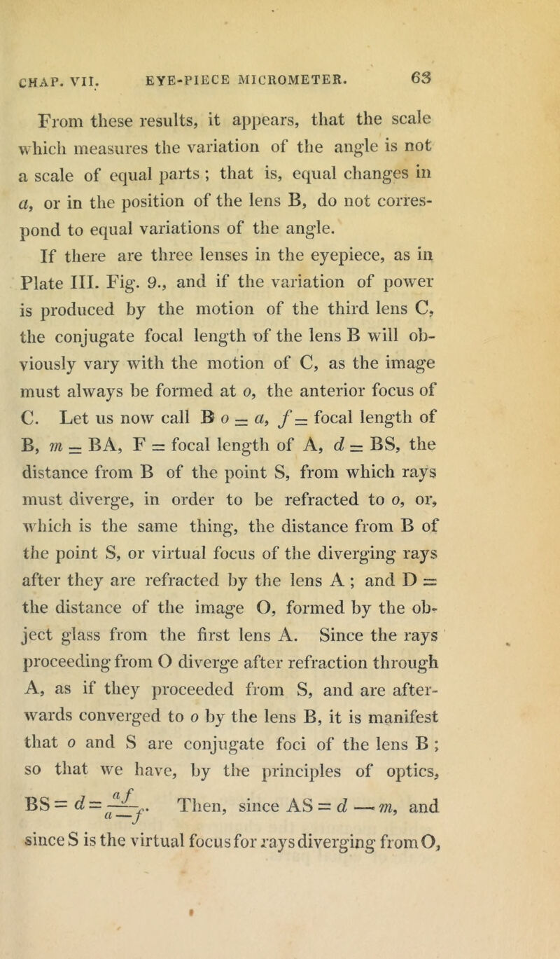 From these results, it appears, that the scale which measures the variation of the angle is not a scale of equal parts ; that is, equal changes in a, or in the position of the lens B, do not corres- pond to equal variations of the angle. If there are three lenses in the eyepiece, as in Plate III. Fig. 9., and if the variation of power is produced by the motion of the third lens C, the conjugate focal length of the lens B will ob- viously vary with the motion of C, as the image must always be formed at o, the anterior focus of C. Let us now call B o = a, f — focal length of B, m — BA, F = focal length of A, d — BS, the distance from B of the point S, from which rays must diverge, in order to be refracted to o, or, which is the same thing, the distance from B of the point S, or virtual focus of the diverging rays after they are refracted by the lens A ; and D = the distance of the image O, formed by the ob- ject glass from the first lens A. Since the rays proceeding from O diverge after refraction through A, as if they proceeded from S, and are after- wards converged to o by the lens B, it is manifest that o and S are conjugate foci of the lens B ; so that we have, by the principles of optics, BS = d — Then, since AS — d —• m, and a j since S is the virtual focus for rays diverging fromO,