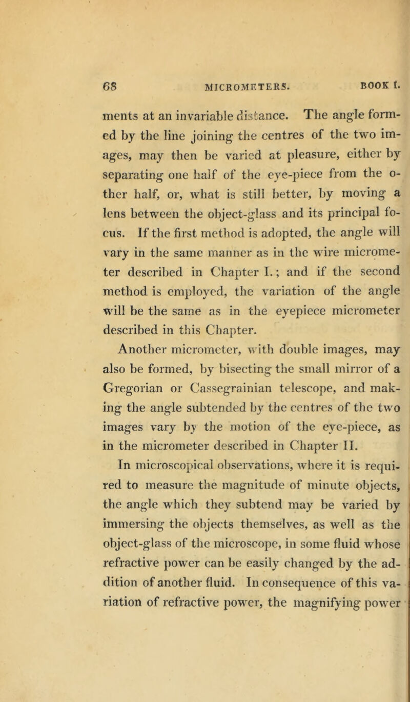 ments at an invariable distance. The angle form- ed by the line joining the centres of the two im- ages, may then be varied at pleasure, either by separating one half of the eve-piece from the o- ther half, or, what is still better, by moving a lens between the object-glass and its principal fo- cus. If the first method is adopted, the angle will vary in the same manner as in the wire microme- ter described in Chapter I.; and if the second method is employed, the variation of the angle will be the same as in the eyepiece micrometer described in this Chapter. Another micrometer, with double images, may also be formed, by bisecting the small mirror of a Gregorian or Cassegrainian telescope, and mak- ing the angle subtended by the centres of the two images vary by the motion of the eye-piece, as in the micrometer described in Chapter II. In microscopical observations, where it is requi- red to measure the magnitude of minute objects, the angle which they subtend may be varied by immersing the objects themselves, as well as the object-glass of the microscope, in some fluid whose refractive power can be easily changed by the ad- dition of another fluid. In consequence of this va- riation of refractive power, the magnifying power