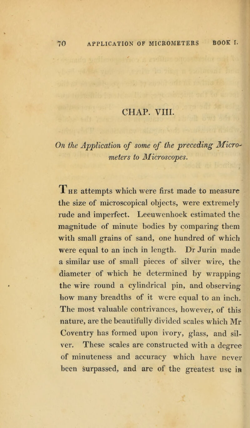 CHAP. VIII. On the Application of some of the preceding Micro- meters to Microscopes. The attempts which were first made to measure the size of microscopical objects, were extremely rude and imperfect. Leeuwenhoek estimated the magnitude of minute bodies by comparing them with small grains of sand, one hundred of which were equal to an inch in length. Dr Jurin made a similar use of small pieces of silver wire, the diameter of which he determined by wrapping the wire round a cylindrical pin, and observing how many breadths of it were equal to an inch. The most valuable contrivances, however, of this nature, are the beautifully divided scales which Mr Coventry has formed upon ivory, glass, and sil- ver. These scales are constructed with a degree of minuteness and accuracy which have never been surpassed, and are of the greatest use in