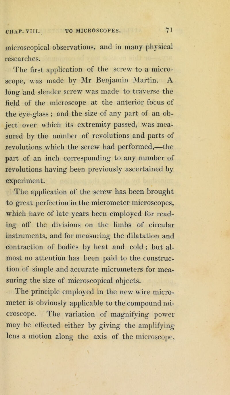 microscopical observations, and in many physical researches. The first application of the screw to a micro- scope, was made by Mr Benjamin Martin. A long and slender screw was made to traverse the field of the microscope at the anterior focus of the eye-glass ; and the size of any part of an ob- ject over which its extremity passed, was mea- sured by the number of revolutions and parts of revolutions which the screw had performed,—the part of an inch corresponding to any number of revolutions having been previously ascertained by experiment. The application of the screw has been brought to great perfection in the micrometer microscopes, which have of late years been employed for read- ing off the divisions on the limbs of circular instruments, and for measuring the dilatation and contraction of bodies by heat and cold; but al- most no attention has been paid to the construc- tion of simple and accurate micrometers for mea- suring the size of microscopical objects. The principle employed in the new wire micro- meter is obviously applicable to the compound mi- croscope. The variation of magnifying power may be effected either by giving the amplifying lens a motion along the axis of the microscope.
