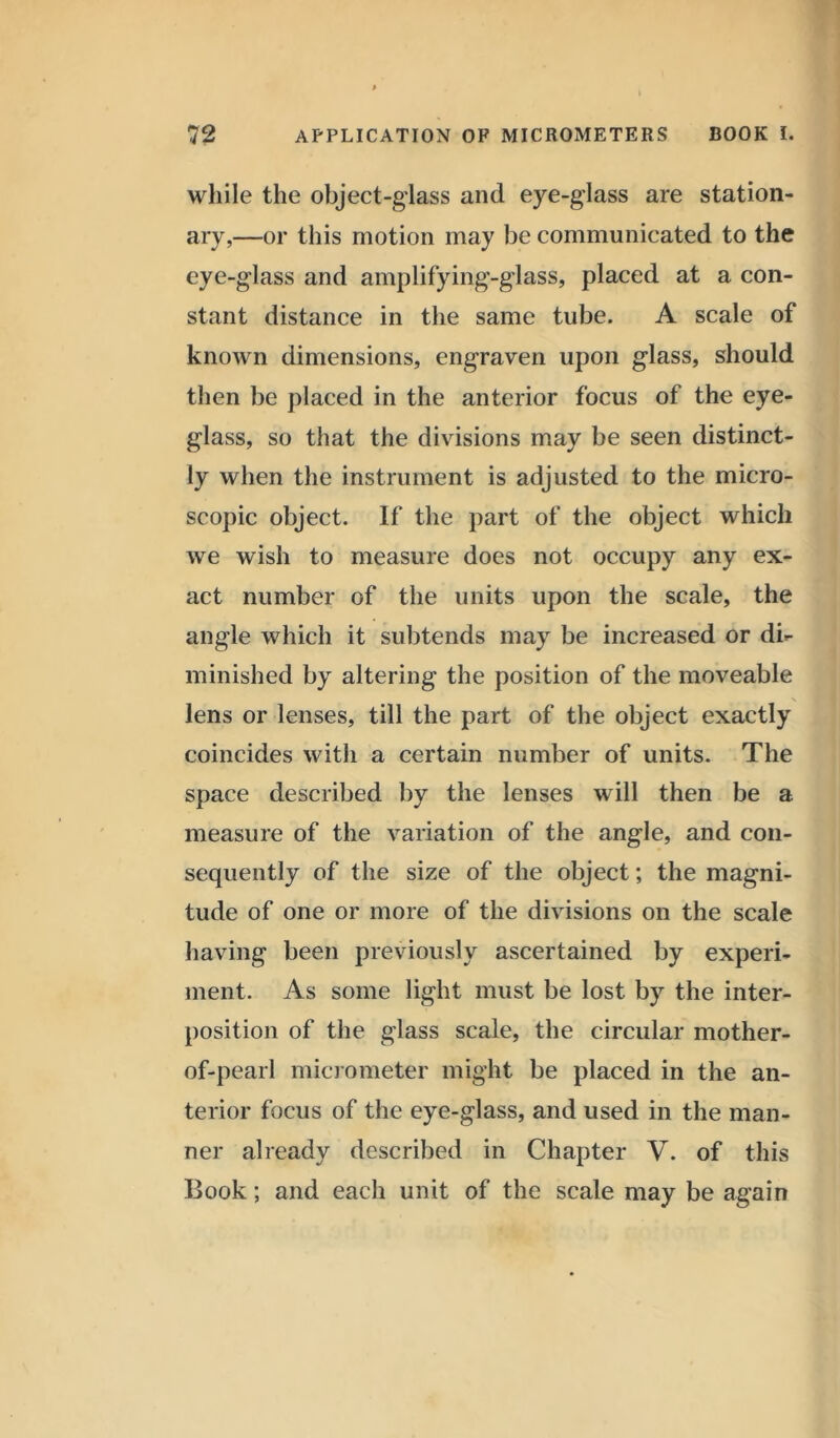 while the object-glass and eye-glass are station- ary,—or this motion may be communicated to the eye-glass and amplifying-glass, placed at a con- stant distance in the same tube. A scale of known dimensions, engraven upon glass, should then be placed in the anterior focus of the eye- glass, so that the divisions may be seen distinct- ly when the instrument is adjusted to the micro- scopic object. If the part of the object which we wish to measure does not occupy any ex- act number of the units upon the scale, the angle which it subtends may be increased or di- minished by altering the position of the moveable N lens or lenses, till the part of the object exactly coincides with a certain number of units. The space described by the lenses will then be a measure of the variation of the angle, and con- sequently of the size of the object; the magni- tude of one or more of the divisions on the scale having been previously ascertained by experi- ment. As some light must be lost by the inter- position of the glass scale, the circular mother- of-pearl micrometer might be placed in the an- terior focus of the eye-glass, and used in the man- ner already described in Chapter V. of this Book; and eacli unit of the scale may be again