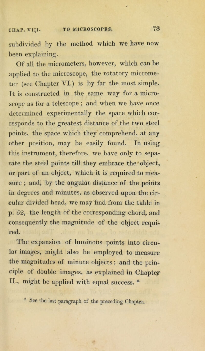 subdivided by the method which we have now been explaining. Of all the micrometers, however, which can be applied to the microscope, the rotatory microme- ter (see Chapter VI.) is by far the most simple. It is constructed in the same way for a micro- scope as for a telescope ; and when we have once determined experimentally the space which cor- responds to the greatest distance of the two steel points, the space which they comprehend, at any other position, may be easily found. In using this instrument, therefore, we have only to sepa- rate the steel points till they embrace the'object, or part of an object, which it is required to mea- sure ; and, by the angular distance of the points in degrees and minutes, as observed upon the cir- cular divided head, we may find from the table in p. 52, the length of the corresponding chord, and consequently the magnitude of the object requi- red. The expansion of luminous points into circu- lar images, might also be employed to measure the magnitudes of minute objects; and the prin- ciple of double images, as explained in Chapter II., might be applied with equal success. * * See the last paragraph of the preceding Chapter.