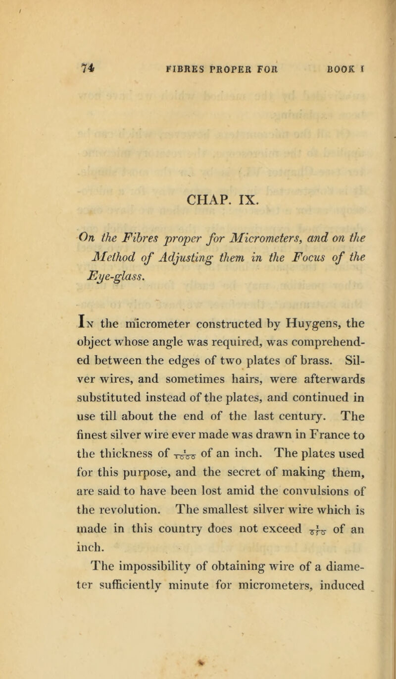 CHAP. IX. On the Fibres proper for Micrometers, and on the -Method of Adjusting them in the Focus of the Eye-glass. In the micrometer constructed by Huygens, the object whose angle was required, was comprehend- ed between the edges of two plates of brass. Sil- ver wires, and sometimes hairs, were afterwards substituted instead of the plates, and continued in use till about the end of the last century. The finest silver wire ever made was drawn in France to the thickness of of an inch. The plates used for this purpose, and the secret of making them, are said to have been lost amid the convulsions of the revolution. The smallest silver wire which is made in this country does not exceed of an inch. The impossibility of obtaining wire of a diame- ter sufficiently minute for micrometers, induced