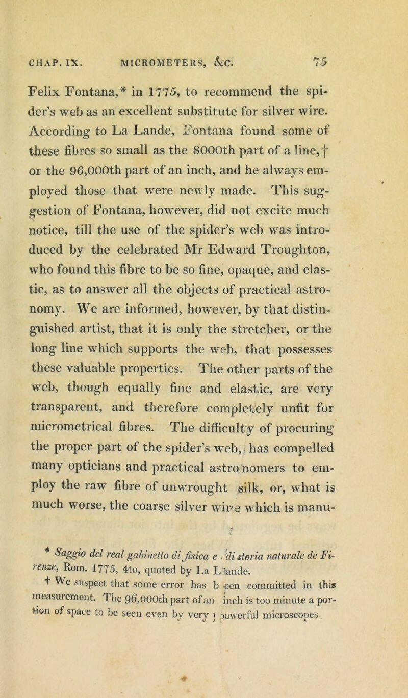 Felix Fontana,* in 1775, to recommend the spi- der’s web as an excellent substitute for silver wire. According to La Lande, Fontana found some of these fibres so small as the 8000th part of a line,f or the 96,000th part of an inch, and he always em- ployed those that were newly made. This sug- gestion of Fontana, however, did not excite much notice, till the use of the spider’s web was intro- duced by the celebrated Mr Edward Troughton, who found this fibre to be so fine, opaque, and elas- tic, as to answer all the objects of practical astro- nomy. We are informed, however, by that distin- guished artist, that it is only the stretcher, or the long line which supports the web, that possesses these valuable properties. The other parts of the web, though equally fine and elastic, are very transparent, and therefore completely unfit for micrometrical fibres. The difficulty of procuring the proper part of the spider’s web,,; has compelled many opticians and practical astro nomers to em- ploy the raw fibre of unwrought silk, or, what is much worse, the coarse silver wine which is manu- Saggio del real gabinetto di ftsica e .1disteria naturale dc Fi- renze, Rom. 1775, 4to, quoted by La Llande. t \^e suspect that some error has b een committed in this measui ement. The 96,000th part of an inch is too minute a por- tion of space to be seen even by very j powerful microscopes.
