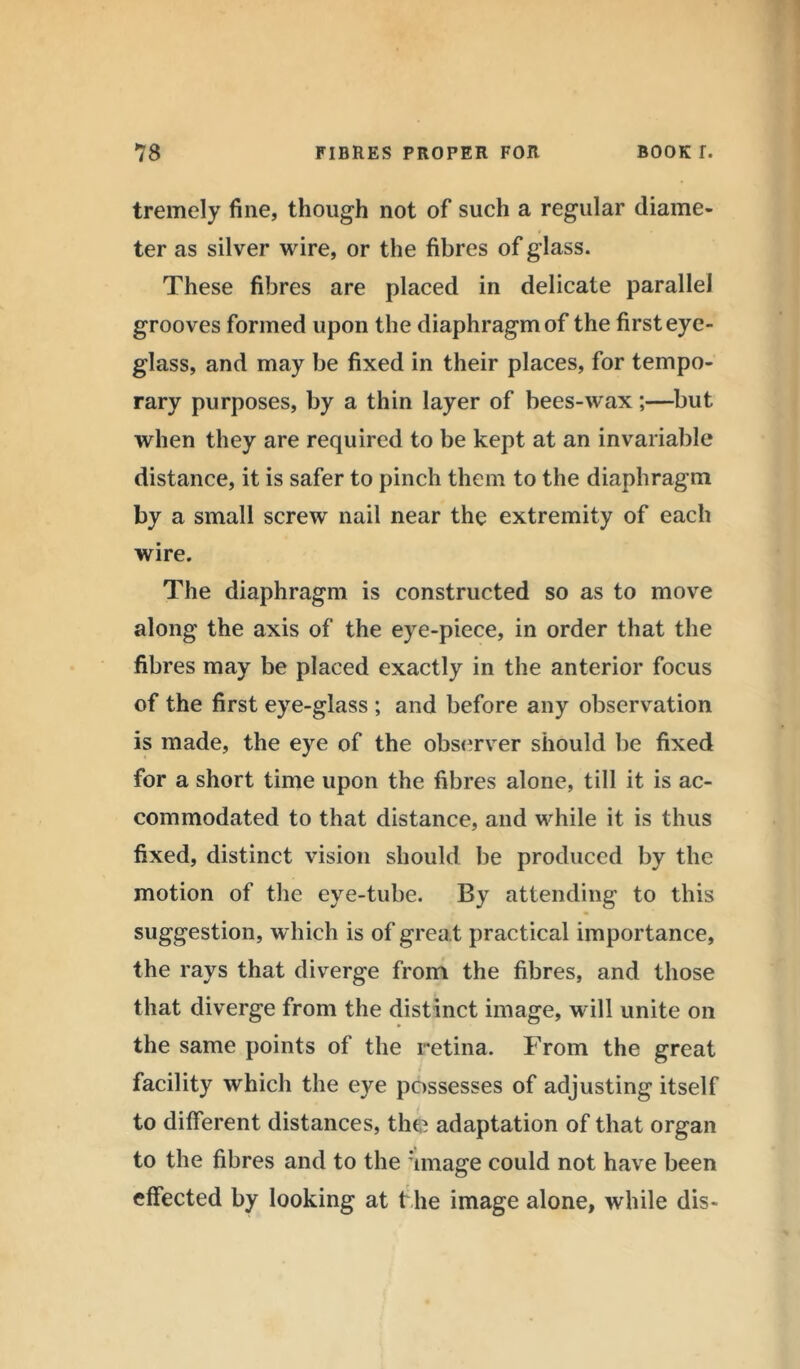 tremely fine, though not of such a regular diame- ter as silver wire, or the fibres of glass. These fibres are placed in delicate parallel grooves formed upon the diaphragm of the first eye- glass, and may be fixed in their places, for tempo- rary purposes, by a thin layer of bees-wax;—but when they are required to be kept at an invariable distance, it is safer to pinch them to the diaphragm by a small screw nail near the extremity of each wire. The diaphragm is constructed so as to move along the axis of the eye-piece, in order that the fibres may be placed exactly in the anterior focus of the first eye-glass ; and before any observation is made, the eye of the observer should be fixed for a short time upon the fibres alone, till it is ac- commodated to that distance, and while it is thus fixed, distinct vision should be produced by the motion of the eye-tube. By attending to this suggestion, which is of grea t practical importance, the rays that diverge from the fibres, and those that diverge from the distinct image, will unite on the same points of the retina. From the great facility which the eye possesses of adjusting itself to different distances, the adaptation of that organ to the fibres and to the image could not have been effected by looking at f he image alone, while dis-