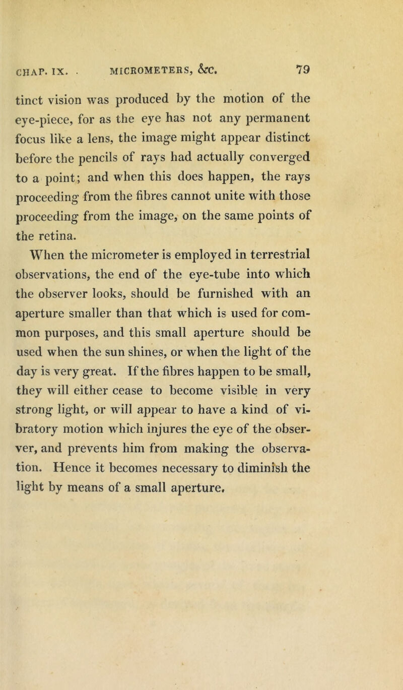 tinct vision was produced by the motion of the eye-piece, for as the eye has not any permanent focus like a lens, the image might appear distinct before the pencils of rays had actually converged to a point; and when this does happen, the rays proceeding from the fibres cannot unite with those proceeding from the image, on the same points of the retina. When the micrometer is employed in terrestrial observations, the end of the eye-tube into which the observer looks, should be furnished with an aperture smaller than that which is used for com- mon purposes, and this small aperture should be used when the sun shines, or when the light of the day is very great. If the fibres happen to be small, they will either cease to become visible in very strong light, or will appear to have a kind of vi- bratory motion which injures the eye of the obser- ver, and prevents him from making the observa- tion. Hence it becomes necessary to diminish the light by means of a small aperture.