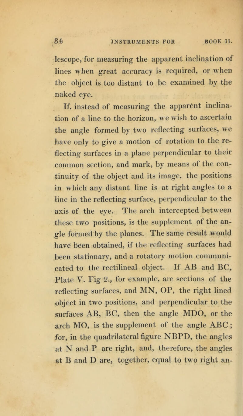 lescope, for measuring the apparent inclination of lines when great accuracy is required, or when the object is too distant to be examined by the naked eye. If, instead of measuring the apparent inclina- tion of a line to the horizon, we wish to ascertain the angle formed by two reflecting surfaces, we have only to give a motion of rotation to the re- flecting surfaces in a plane perpendicular to their common section, and mark, by means of the con- tinuity of the object and its image, the positions in which any distant line is at right angles to a line in the reflecting surface, perpendicular to the axis of the eye. The arch intercepted between these two positions, is the supplement of the an- gle formed by the planes. The same result would have been obtained, if the reflecting surfaces had been stationary, and a rotatory motion communi- cated to the rectilineal object. If AB and BC, Plate V. Fig 2., for example, are sections of the reflecting surfaces, and MN, OP, the right lined object in two positions, and perpendicular to the surfaces AB, BC, then the angle MDO, or the arch MO, is the supplement of the angle ABC; for, in the quadrilateral figure NBPD, the angles at N and P are right, and, therefore, the angles at B and D are, together, equal to two right an-