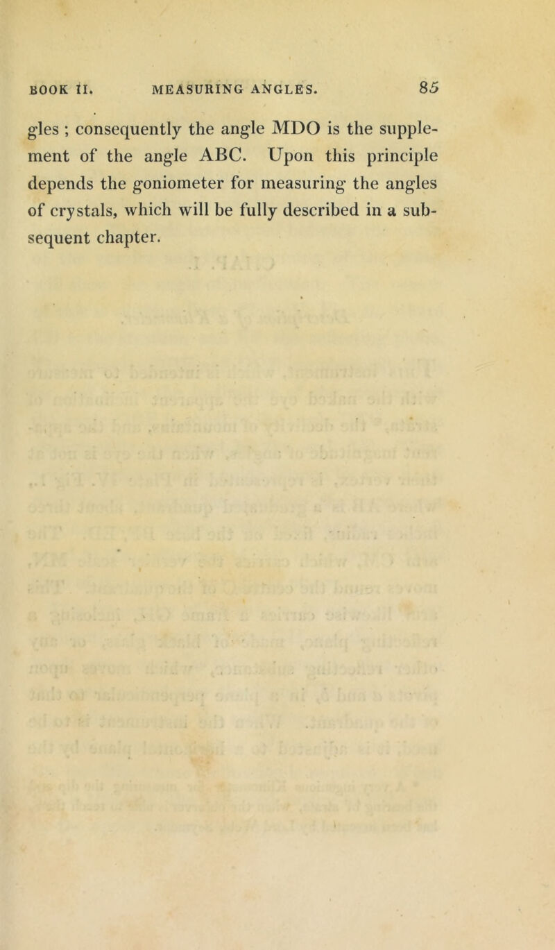 gles ; consequently the angle MDO is the supple- ment of the angle ABC. Upon this principle depends the goniometer for measuring the angles of crystals, which will be fully described in a sub- sequent chapter.