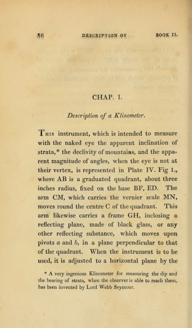 CHAP. I. Description of a Klinomcter. This instrument, which is intended to measure with the naked eye the apparent inclination of strata,* the declivity of mountains, and the appa- rent magnitude of angles, when the eye is not at their vertex, is represented in Plate IV. Fig 1., where AB is a graduated quadrant, about three inches radius, fixed on the base BF, ED. The arm CM, which carries the vernier scale MN, moves round the centre C of the quadrant. This arm likewise carries a frame GH, inclosing a reflecting plane, made of black glass, or any other reflecting substance, which moves upon pivots a and 6, in a plane perpendicular to that of the quadrant. When the instrument is to be used, it is adjusted to a horizontal plane by the * A very ingenious Klinometer for measuring the dip and the bearing of strata, when the observer is able to reach them, has been invented by Lord Webb Seymour.