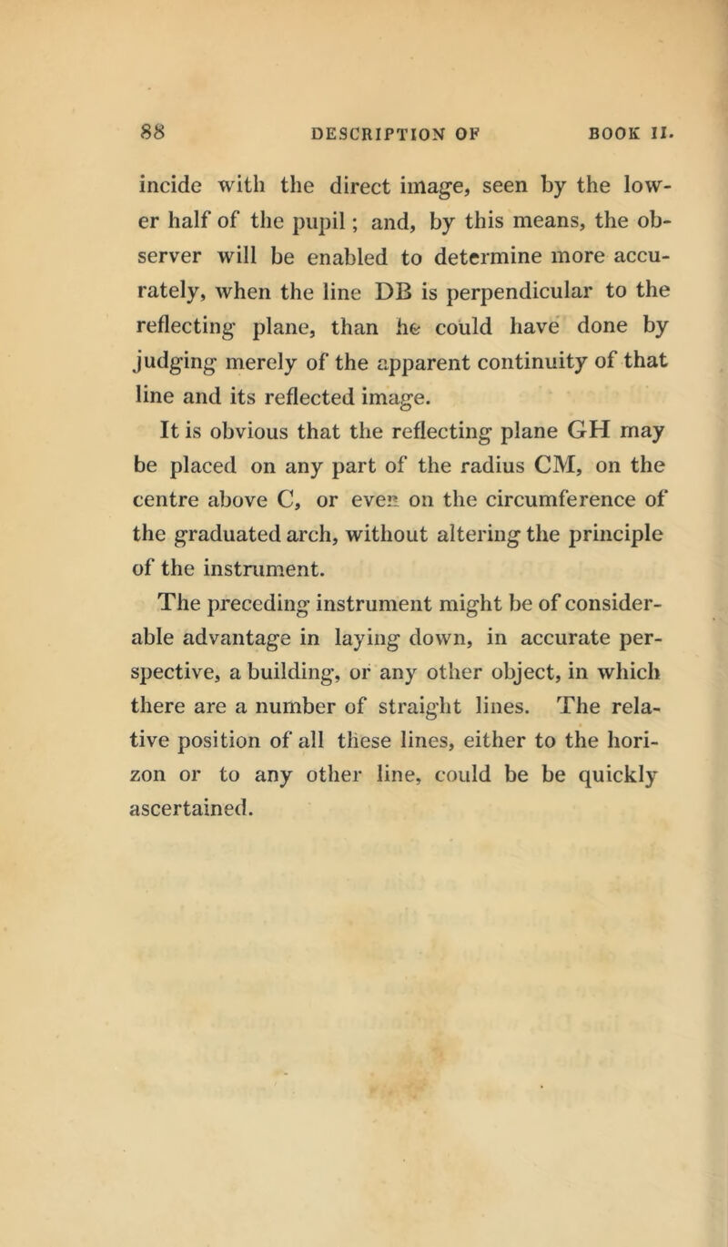 incide with the direct image, seen by the low- er half of the pupil; and, by this means, the ob- server will be enabled to determine more accu- rately, when the line DB is perpendicular to the reflecting plane, than he could have done by judging merely of the apparent continuity of that line and its reflected image. It is obvious that the reflecting plane GH may be placed on any part of the radius CM, on the centre above C, or even on the circumference of the graduated arch, without altering the principle of the instrument. The preceding instrument might be of consider- able advantage in laying down, in accurate per- spective, a building, or any other object, in which there are a number of straight lines. The rela- tive position of all these lines, either to the hori- zon or to any other line, could be be quickly ascertained.