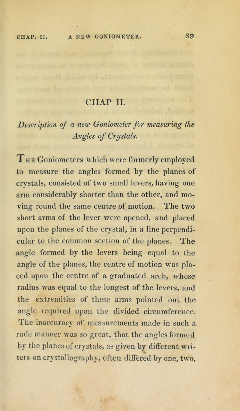 CHAP II. Description of a new Goniometer for measuring the Angles of Crystals. The Goniometers which were formerly employed to measure the angles formed by the planes of crystals, consisted of two small levers, having one arm considerably shorter than the other, and mo- ving round the same centre of motion. The two short arms of the lever were opened, and placed upon the planes of the crystal, in a line perpendi- cular to the common section of the planes. The angle formed by the levers being equal to the angle of the planes, the centre of motion was pla- ced upon the centre of a graduated arch, whose radius was equal to the longest of the levers, and the extremities of these arms pointed out the angle required upon the divided circumference. The inaccuracy of measurements made in such a rude manner was so great, that the angles formed by the planes of crystals, as given by different wri- ters on crystallography, often differed by one, two,